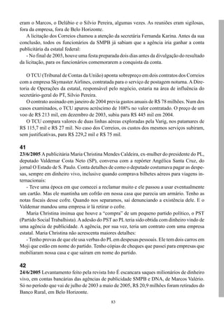 83
eram o Marcos, o Delúbio e o Silvio Pereira, algumas vezes. As reuniões eram sigilosas,
fora da empresa, fora de Belo Horizonte.
A licitação dos Correios chamou a atenção da secretária Fernanda Karina. Antes da sua
conclusão, todos os funcionários da SMPB já sabiam que a agência iria ganhar a conta
publicitária da estatal federal:
- No final de 2003, houve uma festa preparada dois dias antes da divulgação do resultado
da licitação, para os funcionários comemorarem a conquista da conta.
O TCU (Tribunal de Contas da União) aponta sobrepreço em dois contratos dos Correios
com a empresa Skymaster Airlines, contratada para o serviço de postagem noturna. A Dire-
toria de Operações da estatal, responsável pelo negócio, estaria na área de influência do
secretário-geral do PT, Silvio Pereira.
O contrato assinado em janeiro de 2004 previa gastos anuais de R$ 78 milhões. Num dos
casos examinados, o TCU apurou acréscimo de 108% no valor contratado. O preço de um
voo de R$ 213 mil, em dezembro de 2003, subiu para R$ 445 mil em 2004.
O TCU compara valores de duas linhas aéreas exploradas pela Varig, nos patamares de
R$ 115,7 mil e R$ 27 mil. No caso dos Correios, os custos dos mesmos serviços subiram,
sem justificativas, para R$ 229,2 mil e R$ 75 mil.
41
23/6/2005 A publicitária Maria Christina Mendes Caldeira, ex-mulher do presidente do PL,
deputado Valdemar Costa Neto (SP), conversa com a repórter Angélica Santa Cruz, do
jornal O Estado de S. Paulo. Conta detalhes de como o deputado costumava pagar as despe-
sas, sempre em dinheiro vivo, inclusive quando comprava bilhetes aéreos para viagens in-
ternacionais:
- Teve uma época em que comecei a reclamar muito e ele passou a usar eventualmente
um cartão. Mas ele mantinha um cofrão em nossa casa que parecia um armário. Tenho as
notas fiscais desse cofre. Quando nos separamos, saí denunciando a existência dele. E o
Valdemar mandou uma empresa ir lá retirar o cofre.
Maria Christina insinua que houve a “compra” de um pequeno partido político, o PST
(Partido Social Trabalhista).A adesão do PST ao PL teria sido obtida com dinheiro vindo de
uma agência de publicidade. A agência, por sua vez, teria um contrato com uma empresa
estatal. Maria Christina não acrescenta maiores detalhes:
- Tenho provas de que ele usa verbas do PLem despesas pessoais. Ele tem dois carros em
Moji que estão em nome do partido. Tenho cópias de cheques que passei para empresas que
mobiliaram nossa casa e que saíram em nome do partido.
42
24/6/2005 Levantamento feito pela revista Isto É escancara saques milionários de dinheiro
vivo, em contas bancárias das agências de publicidade SMPB e DNA, de Marcos Valério.
Só no período que vai de julho de 2003 a maio de 2005, R$ 20,9 milhões foram retirados do
Banco Rural, em Belo Horizonte.
 