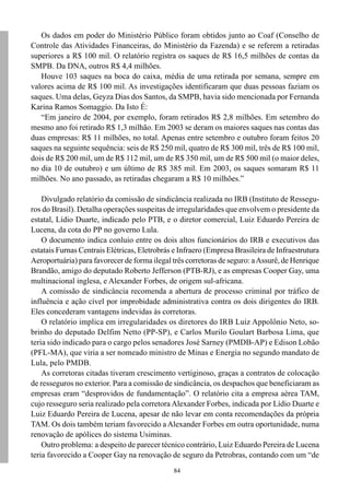 84
Os dados em poder do Ministério Público foram obtidos junto ao Coaf (Conselho de
Controle das Atividades Financeiras, do Ministério da Fazenda) e se referem a retiradas
superiores a R$ 100 mil. O relatório registra os saques de R$ 16,5 milhões de contas da
SMPB. Da DNA, outros R$ 4,4 milhões.
Houve 103 saques na boca do caixa, média de uma retirada por semana, sempre em
valores acima de R$ 100 mil. As investigações identificaram que duas pessoas faziam os
saques. Uma delas, Geyza Dias dos Santos, da SMPB, havia sido mencionada por Fernanda
Karina Ramos Somaggio. Da Isto É:
“Em janeiro de 2004, por exemplo, foram retirados R$ 2,8 milhões. Em setembro do
mesmo ano foi retirado R$ 1,3 milhão. Em 2003 se deram os maiores saques nas contas das
duas empresas: R$ 11 milhões, no total. Apenas entre setembro e outubro foram feitos 20
saques na seguinte sequência: seis de R$ 250 mil, quatro de R$ 300 mil, três de R$ 100 mil,
dois de R$ 200 mil, um de R$ 112 mil, um de R$ 350 mil, um de R$ 500 mil (o maior deles,
no dia 10 de outubro) e um último de R$ 385 mil. Em 2003, os saques somaram R$ 11
milhões. No ano passado, as retiradas chegaram a R$ 10 milhões.”
Divulgado relatório da comissão de sindicância realizada no IRB (Instituto de Ressegu-
ros do Brasil). Detalha operações suspeitas de irregularidades que envolvem o presidente da
estatal, Lídio Duarte, indicado pelo PTB, e o diretor comercial, Luiz Eduardo Pereira de
Lucena, da cota do PP no governo Lula.
O documento indica conluio entre os dois altos funcionários do IRB e executivos das
estatais Furnas Centrais Elétricas, Eletrobrás e Infraero (Empresa Brasileira de Infraestrutura
Aeroportuária) para favorecer de forma ilegal três corretoras de seguro: aAssurê, de Henrique
Brandão, amigo do deputado Roberto Jefferson (PTB-RJ), e as empresas Cooper Gay, uma
multinacional inglesa, e Alexander Forbes, de origem sul-africana.
A comissão de sindicância recomenda a abertura de processo criminal por tráfico de
influência e ação cível por improbidade administrativa contra os dois dirigentes do IRB.
Eles concederam vantagens indevidas às corretoras.
O relatório implica em irregularidades os diretores do IRB Luiz Appolônio Neto, so-
brinho do deputado Delfim Netto (PP-SP), e Carlos Murilo Goulart Barbosa Lima, que
teria sido indicado para o cargo pelos senadores José Sarney (PMDB-AP) e Edison Lobão
(PFL-MA), que viria a ser nomeado ministro de Minas e Energia no segundo mandato de
Lula, pelo PMDB.
As corretoras citadas tiveram crescimento vertiginoso, graças a contratos de colocação
de resseguros no exterior. Para a comissão de sindicância, os despachos que beneficiaram as
empresas eram “desprovidos de fundamentação”. O relatório cita a empresa aérea TAM,
cujo resseguro seria realizado pela corretora Alexander Forbes, indicada por Lídio Duarte e
Luiz Eduardo Pereira de Lucena, apesar de não levar em conta recomendações da própria
TAM. Os dois também teriam favorecido aAlexander Forbes em outra oportunidade, numa
renovação de apólices do sistema Usiminas.
Outro problema: a despeito de parecer técnico contrário, Luiz Eduardo Pereira de Lucena
teria favorecido a Cooper Gay na renovação de seguro da Petrobras, contando com um “de
 