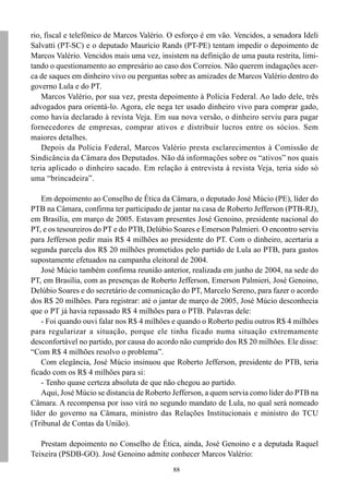 88
rio, fiscal e telefônico de Marcos Valério. O esforço é em vão. Vencidos, a senadora Ideli
Salvatti (PT-SC) e o deputado Maurício Rands (PT-PE) tentam impedir o depoimento de
Marcos Valério. Vencidos mais uma vez, insistem na definição de uma pauta restrita, limi-
tando o questionamento ao empresário ao caso dos Correios. Não querem indagações acer-
ca de saques em dinheiro vivo ou perguntas sobre as amizades de Marcos Valério dentro do
governo Lula e do PT.
Marcos Valério, por sua vez, presta depoimento à Polícia Federal. Ao lado dele, três
advogados para orientá-lo. Agora, ele nega ter usado dinheiro vivo para comprar gado,
como havia declarado à revista Veja. Em sua nova versão, o dinheiro serviu para pagar
fornecedores de empresas, comprar ativos e distribuir lucros entre os sócios. Sem
maiores detalhes.
Depois da Polícia Federal, Marcos Valério presta esclarecimentos à Comissão de
Sindicância da Câmara dos Deputados. Não dá informações sobre os “ativos” nos quais
teria aplicado o dinheiro sacado. Em relação à entrevista à revista Veja, teria sido só
uma “brincadeira”.
Em depoimento ao Conselho de Ética da Câmara, o deputado José Múcio (PE), líder do
PTB na Câmara, confirma ter participado de jantar na casa de Roberto Jefferson (PTB-RJ),
em Brasília, em março de 2005. Estavam presentes José Genoino, presidente nacional do
PT, e os tesoureiros do PT e do PTB, Delúbio Soares e Emerson Palmieri. O encontro serviu
para Jefferson pedir mais R$ 4 milhões ao presidente do PT. Com o dinheiro, acertaria a
segunda parcela dos R$ 20 milhões prometidos pelo partido de Lula ao PTB, para gastos
supostamente efetuados na campanha eleitoral de 2004.
José Múcio também confirma reunião anterior, realizada em junho de 2004, na sede do
PT, em Brasília, com as presenças de Roberto Jefferson, Emerson Palmieri, José Genoino,
Delúbio Soares e do secretário de comunicação do PT, Marcelo Sereno, para fazer o acordo
dos R$ 20 milhões. Para registrar: até o jantar de março de 2005, José Múcio desconhecia
que o PT já havia repassado R$ 4 milhões para o PTB. Palavras dele:
- Foi quando ouvi falar nos R$ 4 milhões e quando o Roberto pediu outros R$ 4 milhões
para regularizar a situação, porque ele tinha ficado numa situação extremamente
desconfortável no partido, por causa do acordo não cumprido dos R$ 20 milhões. Ele disse:
“Com R$ 4 milhões resolvo o problema”.
Com elegância, José Múcio insinuou que Roberto Jefferson, presidente do PTB, teria
ficado com os R$ 4 milhões para si:
- Tenho quase certeza absoluta de que não chegou ao partido.
Aqui, José Múcio se distancia de Roberto Jefferson, a quem servia como líder do PTB na
Câmara. A recompensa por isso virá no segundo mandato de Lula, no qual será nomeado
líder do governo na Câmara, ministro das Relações Institucionais e ministro do TCU
(Tribunal de Contas da União).
Prestam depoimento no Conselho de Ética, ainda, José Genoino e a deputada Raquel
Teixeira (PSDB-GO). José Genoino admite conhecer Marcos Valério:
 