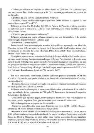 90
- Tudo o que o Dimas me explicou eu relatei depois ao Zé Dirceu. Ele confirmou que
era isso mesmo. Percebi claramente que o Zé Dirceu estava jogando contra a nomeação
do Pirandel.
A proposta de José Dirceu, segundo Roberto Jefferson:
- “Roberto, vamos resolver esse negócio por cima. Deixa o Dimas lá. A gente faz um
acerto direto entre o PT e o PTB”.
Jefferson aceitou. Em 26 de abril de 2005, no Palácio do Planalto, o último encontro
de Jefferson com o presidente. Lula foi logo cobrando, não estava satisfeito com a
situação em Furnas:
- “Roberto, por que está demorando tanto?”
Jefferson responde que estava sofrendo pressões, mas sem dar detalhes. E diz aceitar
uma “solução de compromisso”. Lula não quer:
- Nada disso. O Dimas vai sair.
Pouco mais de duas semanas depois, a revista Veja publicava a gravação com Maurício
Marinho, em que Jefferson aparecia como o chefe da corrupção nos Correios. Veio a crise
do mensalão e a ministra de Minas e Energia, Dilma Rousseff (PT-RS), suspendeu tudo.
Dimas Toledo ficaria no cargo.
Neste ponto, com as novas denúncias de Roberto Jefferson, o Palácio do Planalto exone-
ra todos os diretores de Furnas mencionados por Jefferson. Para diminuir o desgaste, uma
nota da estatal federal pontua que os afastados “solicitaram licenças de seus cargos, até que
as apurações necessárias estejam concluídas”. Caem Dimas Toledo, com 35 anos de Furnas,
José Roberto Cesaroni Cury e Rodrigo Botelho Campos, ex-vice-presidente da CUT (Cen-
tral Única dos Trabalhadores, ligada ao PT), indicado do PT.
Em mais uma sessão tumultuada, Roberto Jefferson presta depoimento à CPI dos
Correios. Ele admite que pediu dinheiro ao diretor de Administração dos Correios,
Antônio Osório:
- Eu pedi a ele que, se possível, na relação com qualquer empresário privado, ele pudesse
no final ajudar o caixa oficial do partido.
Jefferson também chama para si a responsabilidade sobre o destino dos R$ 4 milhões
que, segundo ele, foram repassados ao PTB pelo PT. Recusa-se a dar nomes de supostos
beneficiários do dinheiro.
- Não admito que o partido pegou, morre comigo a informação. Não vou prejudicar os
inocentes, recebo na pessoa física, por omissão do presidente do PT e erro meu.
O foco do depoimento, o pagamento de mensalões:
- Na raiz do mensalão está o troca-troca de partido. Até luvas de R$ 1 milhão e financi-
amento de R$ 30 mil de taxa de manutenção nós já temos.
- O senhor Marcos Valério, versão moderna e macaqueada do senhor PC Farias, sacava
R$ 1 milhão por dia nas contas do Banco Rural. Ou sacava em Minas Gerais ou no prédio do
banco no Brasília Shopping, no nono andar, onde muitos assessores dos que recebem
mensalão, que estão registrados na portaria, subiam até o escritório do banco para receber
R$ 30 mil, R$ 40 mil, às vezes R$ 20 mil ou até R$ 60 mil.
 