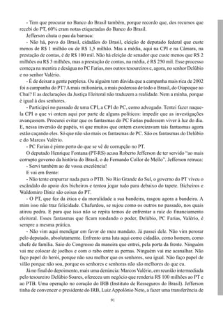 91
- Tem que procurar no Banco do Brasil também, porque recordo que, dos recursos que
recebi do PT, 60% eram notas etiquetadas do Banco do Brasil.
Jefferson chuta o pau da barraca:
- Não há, povo do Brasil, cidadãos do Brasil, eleição de deputado federal que custe
menos de R$ 1 milhão ou de R$ 1,5 milhão. Mas a média, aqui na CPI e na Câmara, na
prestação de contas, é de R$ 100 mil. Não há eleição de senador que custe menos que R$ 2
milhões ou R$ 3 milhões, mas a prestação de contas, na média, é R$ 250 mil. Esse processo
começa na mentira e deságua no PC Farias, nos outros tesoureiros e, agora, no senhor Delúbio
e no senhor Valério.
- É de deixar a gente perplexa. Ou alguém tem dúvida que a campanha mais rica de 2002
foi a campanha do PT?Amais milionária, a mais poderosa de todo o Brasil, do Oiapoque ao
Chuí? E as declarações da Justiça Eleitoral não traduzem a realidade. Nem a minha, porque
é igual à dos senhores.
- Participei no passado de uma CPI, a CPI do PC, como advogado. Tentei fazer naque-
la CPI o que vi ontem aqui por parte de alguns políticos: impedir que as investigações
avançassem. Procurei evitar que os fantasmas do PC Farias pudessem viver à luz do dia.
E, nessa inversão de papéis, vi que muitos que ontem exorcizavam tais fantasmas agora
estão caçando eles. Só que não são mais os fantasmas de PC. São os fantasmas do Delúbio
e do Marcos Valério.
- PC Farias é pinto perto do que se vê de corrupção no PT.
O deputado Henrique Fontana (PT-RS) acusa Roberto Jefferson de ter servido “ao mais
corrupto governo da história do Brasil, o de Fernando Collor de Mello”. Jefferson retruca:
- Servi também ao de vossa excelência!
E vai em frente:
- Não tente empurrar nada para o PTB. No Rio Grande do Sul, o governo do PT viveu o
escândalo do apoio dos bicheiros e tentou jogar tudo para debaixo do tapete. Bicheiros e
Waldomiro Diniz são coisas do PT.
- O PT, que fez da ética e da moralidade a sua bandeira, rasgou agora a bandeira. A
mim isso não traz felicidade. Chafurdou, se sujou como os outros no passado, nos quais
atirou pedra. E para que isso não se repita temos de enfrentar a raiz do financiamento
eleitoral. Esses fantasmas que ficam rondando o poder, Delúbio, PC Farias, Valério, é
sempre a mesma prática.
- Não vim aqui mendigar em favor do meu mandato. Já passei dele. Não vim perorar
pelo deputado, absolutamente. Enfrento uma luta aqui como cidadão, como homem, como
chefe de família. Saio do Congresso da maneira que entrei, pela porta da frente. Ninguém
vai me colocar de joelhos e com o rabo entre as pernas. Ninguém vai me acanalhar. Não
faço papel do herói, porque não sou melhor que os senhores, sou igual. Não faço papel de
vilão porque não sou, porque os senhores e senhoras não são melhores do que eu.
Já no final do depoimento, mais uma denúncia: Marcos Valério, em reunião intermediada
pelo tesoureiro Delúbio Soares, ofereceu um negócio que renderia R$ 100 milhões ao PT e
ao PTB. Uma operação no coração do IRB (Instituto de Resseguros do Brasil). Jefferson
tinha de convencer o presidente do IRB, Luiz Appolônio Neto, a fazer uma transferência de
 