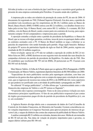 94
Silvinho já tenha a ver com a história do jipe Land Rover que o secretário-geral ganhou de
presente de uma empresa contratada pela Petrobras. O assunto ainda não é público.
A imprensa põe as mãos em relatório de prestação de contas do PT, do ano de 2004. O
documento foi registrado no TSE (Tribunal Superior Eleitoral). Em dois anos, o partido do
presidente Lula reconheceu que fez empréstimos de R$ 28,1 milhões junto ao Banco do
Brasil, Banco Rural e BMG. O BMG entrou com R$ 2,4 milhões, e os detalhes foram reve-
lados pela revista Veja. O Banco Rural, com outros R$ 5,1 milhões. E o restante, R$ 20,6
milhões, veio do Banco do Brasil, sendo a maior parte em contratos de leasing, para supos-
tamente comprar 10 mil computadores e impressoras para o partido.
A oposição estranha a relação entre o partido do presidente da República e o Banco do
Brasil, que se recusa a divulgar garantias, avalistas, taxas de juros ou quaisquer dados sobre
os contratos assinados com o PT. O Banco do Brasil também se nega a informar se as
parcelas do empréstimo vêm sendo honradas pelo partido. Alega sigilo bancário. Balanço
do próprio PT acerca do patrimônio líquido da sigla no final de 2004, porém, registra um
resultado de R$ 24 milhões negativos.
Outra revelação: apesar de o PT não ter saldado a operação de crédito de R$ 2,4 mi-
lhões feita em 2003, o BMG destinou no ano seguinte mais da metade das suas doações às
campanhas eleitorais do partido do presidente da República. Os dados são do TSE. Dos
26 candidatos que receberam R$ 795 mil do BMG, 20 pertenciam ao PT. Ficaram com
R$ 505 mil da bolada.
Mais Marcos Valério. A Folha de S.Paulo apura que as agências DNA Propaganda e SMPB
Comunicação, de Marcos Valério, registraram depósitos bancários de R$ 500 milhões em 2004:
“Especialistas do meio publicitário ouvidos pela reportagem calculam, com base em
estimativas de gastos das duas agências com a compra de espaço para veiculação de comer-
ciais, que os ingressos de recursos nas contas da DNA e da SMPB são três vezes superiores
ao que poderia ser justificado com a atividade de publicidade e propaganda em 2004.”
No editorial “O amigo publicitário”, a Folha afirma que “a promiscuidade entre a vida
financeira das empresas de Valério e a do PT tornou-se flagrante”:
“O episódio não é apenas constrangedor. Trata-se de uma acintosa violação aos mais
elementares princípios republicanos. O fato de um publicitário responsável por contas
de órgãos governamentais pagar dívida do partido do presidente da República já é, em
si, um escândalo.”
A Agência Reuters divulga tabela com o cruzamento de dados do Coaf (Conselho de
Controle de Atividades Financeiras, do Ministério da Fazenda). Existem coincidências en-
tre votações importantes no Congresso Nacional, para aprovar projetos de interesse do go-
verno Lula, e saques de dinheiro das contas das empresas de publicidade de Marcos Valério.
A análise contempla R$ 21 milhões em retiradas, durante dois anos. Média de um mensalão
de R$ 30 mil por dia. Nas datas de votação de projetos importantes para o governo, os
saques diários subiam para R$ 106 mil.
 