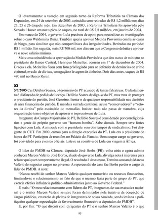 95
O levantamento: a votação em segundo turno da Reforma Tributária na Câmara dos
Deputados, em 24 de setembro de 2003, coincidiu com retiradas de R$ 1,2 milhão nos dias
23, 25 e 26 daquele mês. Em dezembro de 2003, a Reforma Tributária foi aprovada pelo
Senado. Houve um novo pico de saques, no total de R$ 2,8 milhões, em janeiro de 2004.
Em março de 2004, o governo Lula precisou de apoio para neutralizar as investigações
sobre o caso Waldomiro Diniz. Também queria aprovar Medida Provisória contra as casas
de bingo, para sinalizar que não compartilhava das irregularidades. Retiradas no período:
R$ 1 milhão. Em seguida, mais R$ 700 mil, nos dias em que o Congresso debatia e aprova-
va o novo salário mínimo.
Mais uma coincidência: a aprovação da Medida Provisória que deu status de ministro ao
presidente do Banco Central, Henrique Meirelles, ocorreu em 1º de dezembro de 2004.
Graças a ela, Meirelles ficou com foro privilegiado para se defender de denúncias de crime
eleitoral, evasão de divisas, sonegação e lavagem de dinheiro. Dois dias antes, saques de R$
480 mil no Banco Rural.
53
5/7/2005 Cai Delúbio Soares, o tesoureiro do PT acusado de tantas falcatruas. O afastamen-
to é disfarçado de pedido de licença. Delúbio Soares desliga-se do PT, mas trata de proteger
o presidente do partido, José Genoino. Isenta-o de qualquer responsabilidade nas decisões
da área financeira do partido. E manda a surrada cantilena: acusa “conservadores” e “seto-
res da direita” pelo escândalo do mensalão. Insiste: tudo não passa de manobra, cuja
orquestração tem o objetivo de aprovar o impeachment de Lula.
Integrante do Campo Majoritário do PT, Delúbio Soares é considerado por correligioná-
rios e gente do próprio governo um “homem-bomba”. Sabe demais. Sempre teve fortes
ligações com Lula. A amizade com o presidente vem dos tempos de sindicalismo. Foi diri-
gente da CUT. Em 2000, entrou para a direção executiva do PT. Lula era o presidente de
honra do PT. Participou de reuniões no Palácio do Planalto. Sem ocupar cargo no governo,
foi convidado para eventos oficiais. Esteve na comitiva de Lula em viagem à África.
O líder do PMDB na Câmara, deputado José Borba (PR), volta atrás e agora admite
conhecer Marcos Valério. José Borba, aliado do governo Lula, divulga nota à imprensa para
refutar qualquer comportamento ilegal. O resultado é desastroso. Termina acusando Marcos
Valério de negociar cargos no governo. A repercussão do caso faz Borba perder o cargo de
líder do PMDB. A nota:
“Nunca recebi do senhor Marcos Valério qualquer numerário ou recursos financeiros,
limitando-se o relacionamento ao fato de que o mesmo fazia parte do grupo do PT, que
exercia efetiva influência político-administrativa junto ao Governo Federal.”
E mais: “O meu relacionamento com líderes do PT, integrantes de sua executiva nacio-
nal e o senhor Marcos Valério sempre foram delimitados pela tratativa da ocupação de
cargos públicos, em razão de pleitos de integrantes de nossa bancada, sendo leviana e poli-
tiqueira qualquer especulação de favorecimento financeiro a deputados do PMDB”.
E, por fim: “O que discuti com dirigentes do PT e o senhor Marcos Valério é o que
 