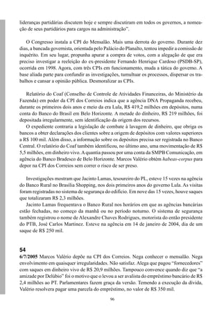 96
lideranças partidárias discutem hoje e sempre discutiram em todos os governos, a nomea-
ção de seus partidários para cargos na administração”.
O Congresso instala a CPI do Mensalão. Mais uma derrota do governo. Durante dez
dias, a bancada governista, orientada pelo Palácio do Planalto, tentou impedir a comissão de
inquérito. Em seu lugar, propunha apurar a compra de votos, com a alegação de que era
preciso investigar a reeleição do ex-presidente Fernando Henrique Cardoso (PSDB-SP),
ocorrida em 1998. Agora, com três CPIs em funcionamento, muda a tática do governo. A
base aliada parte para confundir as investigações, tumultuar os processos, dispersar os tra-
balhos e cansar a opinião pública. Desmoralizar as CPIs.
Relatório do Coaf (Conselho de Controle de Atividades Financeiras, do Ministério da
Fazenda) em poder da CPI dos Correios indica que a agência DNA Propaganda recebeu,
durante os primeiros dois anos e meio da era Lula, R$ 419,2 milhões em depósitos, numa
conta do Banco do Brasil em Belo Horizonte. A metade do dinheiro, R$ 219 milhões, foi
depositada irregularmente, sem identificação da origem dos recursos.
O expediente contraria a legislação de combate à lavagem de dinheiro, que obriga os
bancos a obter declarações dos clientes sobre a origem de depósitos com valores superiores
a R$ 100 mil. Além disso, a informação sobre os depósitos precisa ser registrada no Banco
Central. O relatório do Coaf também identificou, no último ano, uma movimentação de R$
5,5 milhões, em dinheiro vivo.Aquantia passou por uma conta da SMPB Comunicação, em
agência do Banco Bradesco de Belo Horizonte. Marcos Valério obtém habeas-corpus para
depor na CPI dos Correios sem correr o risco de ser preso.
Investigações mostram que Jacinto Lamas, tesoureiro do PL, esteve 15 vezes na agência
do Banco Rural no Brasília Shopping, nos dois primeiros anos do governo Lula. As visitas
foram registradas no sistema de segurança do edifício. Em nove das 15 vezes, houve saques
que totalizaram R$ 2,3 milhões.
Jacinto Lamas frequentava o Banco Rural nos horários em que as agências bancárias
estão fechadas, no começo da manhã ou no período noturno. O sistema de segurança
também registrou o nome de Alexandre Chaves Rodrigues, motorista do então presidente
do PTB, José Carlos Martinez. Esteve na agência em 14 de janeiro de 2004, dia de um
saque de R$ 250 mil.
54
6/7/2005 Marcos Valério depõe na CPI dos Correios. Nega conhecer o mensalão. Nega
envolvimento em quaisquer irregularidades. Não satisfaz. Alega que pagou “fornecedores”
com saques em dinheiro vivo de R$ 20,9 milhões. Tampouco convence quando diz que “a
amizade por Delúbio” foi o motivo que o levou a ser avalista do empréstimo bancário de R$
2,4 milhões ao PT. Parlamentares fazem graça da versão. Temendo a execução da dívida,
Valério resolvera pagar uma parcela do empréstimo, no valor de R$ 350 mil.
 