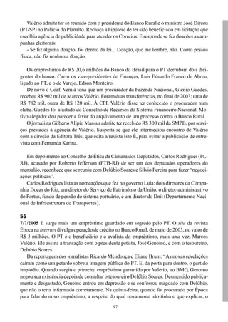 97
Valério admite ter se reunido com o presidente do Banco Rural e o ministro José Dirceu
(PT-SP) no Palácio do Planalto. Rechaça a hipótese de ter sido beneficiado em licitação que
escolhia agência de publicidade para atender os Correios. E responde se fez doações a cam-
panhas eleitorais:
- Se fiz alguma doação, foi dentro da lei... Doação, que me lembre, não. Como pessoa
física, não fiz nenhuma doação.
Os empréstimos de R$ 20,6 milhões do Banco do Brasil para o PT derrubam dois diri-
gentes do banco. Caem os vice-presidentes de Finanças, Luis Eduardo Franco de Abreu,
ligado ao PT, e o de Varejo, Edson Monteiro.
De novo o Coaf. Vem à tona que um procurador da Fazenda Nacional, Glênio Guedes,
recebeu R$ 902 mil de Marcos Valério. Foram duas transferências, no final de 2003: uma de
R$ 782 mil, outra de R$ 120 mil. À CPI, Valério disse ter conhecido o procurador num
clube. Guedes foi afastado do Conselho de Recursos do Sistema Financeiro Nacional. Mo-
tivo alegado: deu parecer a favor do arquivamento de um processo contra o Banco Rural.
O jornalista GilbertoAlípio Mansur admite ter recebido R$ 300 mil da SMPB, por servi-
ços prestados à agência de Valério. Suspeita-se que ele intermediou encontro de Valério
com a direção da Editora Três, que edita a revista Isto É, para evitar a publicação de entre-
vista com Fernanda Karina.
Em depoimento ao Conselho de Ética da Câmara dos Deputados, Carlos Rodrigues (PL-
RJ), acusado por Roberto Jefferson (PTB-RJ) de ser um dos deputados operadores do
mensalão, reconhece que se reuniu com Delúbio Soares e Silvio Pereira para fazer “negoci-
ações políticas”.
Carlos Rodrigues lista as nomeações que fez no governo Lula: dois diretores da Compa-
nhia Docas do Rio, um diretor do Serviço de Patrimônio da União, o diretor-administrativo
do Portus, fundo de pensão do sistema portuário, e um diretor do Dnit (Departamento Naci-
onal de Infraestrutura de Transportes).
55
7/7/2005 E surge mais um empréstimo guardado em segredo pelo PT. O site da revista
Época na internet divulga operação de crédito no Banco Rural, de maio de 2003, no valor de
R$ 3 milhões. O PT é o beneficiário e o avalista do empréstimo, mais uma vez, Marcos
Valério. Ele assina a transação com o presidente petista, José Genoino, e com o tesoureiro,
Delúbio Soares.
Da reportagem dos jornalistas Ricardo Mendonça e Eliane Brum: “As novas revelações
caíram como um petardo sobre a imagem pública do PT. E, da porta para dentro, o partido
implodiu. Quando surgiu o primeiro empréstimo garantido por Valério, no BMG, Genoino
negou sua existência depois de consultar o tesoureiro Delúbio Soares. Desmentido publica-
mente e desgastado, Genoino entrou em depressão e se confessou magoado com Delúbio,
que não o teria informado corretamente. Na quinta-feira, quando foi procurado por Época
para falar do novo empréstimo, a respeito do qual novamente não tinha o que explicar, o
 