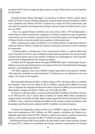 98
presidente do PT deixou a mágoa de lado e passou a xingar Delúbio pelos cantos do partido,
em São Paulo”.
Fernanda Karina Ramos Somaggio, ex-secretária de Marcos Valério, presta depoi-
mento à CPI dos Correios. Reafirma denúncias e trata do relacionamento de Marcos Valério
com o deputado José Mentor (PT-SP). O petista foi o relator da CPI do Banestado, uma
comissão de inquérito encarregada de investigar remessas ilegais de dinheiro para o exte-
rior, em 2004:
- Uma vez, quando Mentor telefonou com uma notícia sobre a CPI do Banestado, o
senhor Marcos Valério mandou que eu pegasse as 25 pastas suspensas em que ele guardava
notas fiscais e de investimentos e picotasse tudo. Foram feitos quatro sacos de papel picado.
O Marcos Valério só saiu da minha frente quando eu tinha picado tudo.
Sobre a logística dos saques de dinheiro vivo no Banco Rural, em operações determi-
nadas por Marcos Valério e tocadas por Simone Vasconcelos, pessoa de estrita confiança
do empresário:
- A Simone ligava, avisando que os boys iam passar no banco e a agência abria mais
cedo. Eram dois ou três boys que se dirigiam ao banco para dar garantia, em caso de assalto.
Acontecia pelo menos uma vez por semana. O dinheiro era acomodado em valises tipo 007,
que ficavam no Departamento de Finanças da agência.
O relator da CPI, deputado Osmar Serraglio (PMDB-PR), quer a confirmação de que o
dinheiro ia mesmo para parlamentares no Congresso Nacional. Fernanda Karina Somaggio
descreve o procedimento de Valério:
- Ele falava algumas vezes com o Delúbio e depois ligava para outras pessoas, falando:
“Olá, deputado. Amanhã vou estar em Brasília”. Um dia que eu o ouvi falando isso teve um
saque, e ele viajou no dia seguinte.
Movimentação bancária de Marcos Valério intriga a CPI e dá pistas sobre os caminhos
da corrupção. Trata-se de um crédito de R$ 2,4 milhões, seguido de um débito no mesmo
valor. A operação foi mapeada pela Receita Federal. Ocorreu no BMG, em nome da Graffiti
Participações, empresa de Marcos Valério, em 14 de julho de 2004.
O curioso é o valor do crédito, o mesmo da dívida de R$ 2,4 milhões contraída em feverei-
ro de 2003 pelo PT, com o aval de Marcos Valério, no mesmo BMG. Outra coincidência:
naquele mesmo 14 de julho de 2004, Marcos Valério pagou R$ 350 mil da dívida do PT junto
ao BMG. E mais: o Imposto de Renda da Graffiti não faz menção à origem do dinheiro, nem
dá qualquer justificativa para o depósito de R$ 2,4 milhões na conta da empresa.
A Câmara dos Deputados rompe contrato com a SMPB. A agência de Marcos Valério
havia sido contratada por R$ 9 milhões em 2003, quando o presidente da Câmara era o
deputado João Paulo Cunha (PT-SP). Durante a vigência do contrato, o petista assinou dois
aditivos, autorizando acréscimos de R$ 4,7 milhões nos gastos de publicidade.
APrefeitura de Osasco (SP), berço político de João Paulo Cunha e onde o prefeito, Emídio
de Souza (PT), é aliado do ex-presidente da Câmara, anuncia o cancelamento de licitação
 