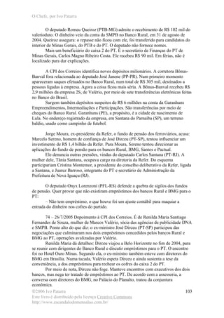 O Chefe, por Ivo Patarra
©2006 Ivo Patarra
Este livro é distribuído pela licença Creative Commons
http://www.escandalodomensalao.com.br/
103
O deputado Romeu Queiroz (PTB-MG) admite o recebimento de R$ 102 mil do
valerioduto. O dinheiro veio da conta da SMPB no Banco Rural, em 31 de agosto de
2004. Queiroz assegura: o repasse não ficou com ele, foi transferido para candidatos do
interior de Minas Gerais, do PTB e do PT. O deputado não fornece nomes.
Mais um beneficiário do caixa 2 do PT. É o secretário de Finanças do PT de
Minas Gerais, Carlos Magno Ribeiro Costa. Ele recebeu R$ 90 mil. Em férias, não é
localizado para dar explicações.
A CPI dos Correios identifica novos depósitos milionários. A corretora Bônus-
Banval fora relacionada ao deputado José Janene (PP-PR). Num primeiro momento
apareceram saques efetuados no Banco Rural, num total de R$ 305 mil, destinados a
pessoas ligadas à empresa. Agora a coisa ficou mais séria. A Bônus-Banval recebeu R$
2,9 milhões da empresa 2S, de Valério, por meio de sete transferências eletrônicas feitas
no Banco do Brasil.
Surgem também depósitos suspeitos de R$ 6 milhões na conta da Garanhuns
Empreendimentos, Intermediações e Participações. São transferências por meio de
cheques do Banco Rural. Garanhuns (PE), a propósito, é a cidade de nascimento de
Lula. No endereço registrado da empresa, em Santana do Parnaíba (SP), um terreno
baldio, usado como campinho de futebol.
Jorge Moura, ex-presidente da Refer, o fundo de pensão dos ferroviários, acusa:
Marcelo Sereno, homem de confiança de José Dirceu (PT-SP), tentou influenciar um
investimento de R$ 1,4 bilhão da Refer. Para Moura, Sereno tentou direcionar as
aplicações do fundo de pensão para os bancos Rural, BMG, Santos e Pactual.
Ele denuncia outras pressões, vindas do deputado Carlos Santana (PT-RJ). A
mulher dele, Tânia Santana, ocupava cargo na diretoria da Refer. Do esquema
participariam Cristina Montemor, a presidente do conselho deliberativo da Refer, ligada
a Santana, e Juarez Barroso, integrante do PT e secretário de Administração da
Prefeitura de Nova Iguaçu (RJ).
O deputado Onyx Lorenzoni (PFL-RS) defende a quebra de sigilos dos fundos
de pensão. Quer provar que não existiram empréstimos dos bancos Rural e BMG para o
PT:
– Não tem empréstimo, o que houve foi um ajuste contábil para maquiar a
entrada do dinheiro nos cofres do partido.
74 – 26/7/2005 Depoimento à CPI dos Correios. É de Renilda Maria Santiago
Fernandes de Souza, mulher de Marcos Valério, sócia das agências de publicidade DNA
e SMPB. Ponto alto do que diz: o ex-ministro José Dirceu (PT-SP) participou das
negociações que culminaram nos dois empréstimos concedidos pelos bancos Rural e
BMG ao PT, operações avalizadas por Valério.
Renilda Maria dá detalhes: Dirceu viajou a Belo Horizonte no fim de 2004, para
se reunir com dirigentes do Banco Rural e discutir empréstimos para o PT. O encontro
foi no Hotel Ouro Minas. Segundo ela, o ex-ministro também esteve com diretores do
BMG em Brasília. Numa tacada, Valério espeta Dirceu e ainda sustenta a tese da
conveniência, a dos empréstimos para rechear os cofres do caixa 2 do PT.
Por meio de nota, Dirceu não foge. Manteve encontros com executivos dos dois
bancos, mas nega ter tratado de empréstimos ao PT. De acordo com a assessoria, a
conversa com diretores do BMG, no Palácio do Planalto, tratou da conjuntura
econômica.
 
