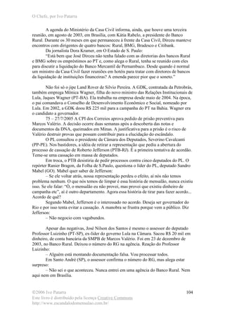O Chefe, por Ivo Patarra
©2006 Ivo Patarra
Este livro é distribuído pela licença Creative Commons
http://www.escandalodomensalao.com.br/
104
A agenda do Ministério da Casa Civil informa, ainda, que houve uma terceira
reunião, em agosto de 2003, em Brasília, com Kátia Rabelo, a presidente do Banco
Rural. Durante os 30 meses em que permaneceu à frente da Casa Civil, Dirceu manteve
encontros com dirigentes de quatro bancos: Rural, BMG, Bradesco e Citibank.
Da jornalista Dora Kramer, em O Estado de S. Paulo:
“Está bem que José Dirceu não tenha falado com as diretorias dos bancos Rural
e BMG sobre os empréstimos ao PT e, como alega o Rural, tenha se reunido com eles
para discutir a liquidação do Banco Mercantil de Pernambuco. Desde quando é normal
um ministro da Casa Civil fazer reuniões em hotéis para tratar com diretores de bancos
da liquidação de instituições financeiras? A emenda parece pior que o soneto.”
Não foi só o jipe Land Rover de Silvio Pereira. A GDK, contratada da Petrobrás,
também emprega Mônica Wagner, filha do novo ministro das Relações Institucionais de
Lula, Jaques Wagner (PT-BA). Ela trabalha na empresa desde maio de 2004. Na época,
o pai comandava o Conselho de Desenvolvimento Econômico e Social, nomeado por
Lula. Em 2002, a GDK doou R$ 225 mil para a campanha do PT na Bahia. Wagner era
o candidato a governador.
75 – 27/7/2005 A CPI dos Correios aprova pedido de prisão preventiva para
Marcos Valério. A decisão ocorre duas semanas após a descoberta das notas e
documentos da DNA, queimados em Minas. A justificativa para a prisão é o risco de
Valério destruir provas que possam contribuir para a elucidação do escândalo.
O PL consultou o presidente da Câmara dos Deputados, Severino Cavalcanti
(PP-PE). Nos bastidores, a idéia de retirar a representação que pediu a abertura do
processo de cassação de Roberto Jefferson (PTB-RJ). É a primeira tentativa de acordão.
Teme-se uma cassação em massa de deputados.
Em troca, o PTB desistiria de pedir processos contra cinco deputados do PL. O
repórter Ranier Bragon, da Folha de S.Paulo, questiona o líder do PL, deputado Sandro
Mabel (GO). Mabel quer saber de Jefferson:
– Se ele voltar atrás, nossa representação perdeu o efeito, aí nós não temos
problema nenhum. O que nós temos de limpar é essa história de mensalão, nunca existiu
isso. Se ele falar: “Ó, o mensalão eu não provei, mas provei que existiu dinheiro de
campanha etc”, aí é outro departamento. Agora essa história de tirar para fazer acordo...
Acordo de quê?
Segundo Mabel, Jefferson é o interessado no acordo. Deseja ser governador do
Rio e por isso tenta evitar a cassação. A manobra se frustra porque vem a público. Diz
Jefferson:
– Não negocio com vagabundos.
Apesar das negativas, José Nilson dos Santos é mesmo o assessor do deputado
Professor Luizinho (PT-SP), ex-líder do governo Lula na Câmara. Sacou R$ 20 mil em
dinheiro, de conta bancária da SMPB de Marcos Valério. Foi em 23 de dezembro de
2003, no Banco Rural. Deixou o número do RG na agência. Reação do Professor
Luizinho:
– Alguém está montando documentação falsa. Vou processar todos.
Em Santo André (SP), o assessor confirma o número do RG, mas alega estar
surpreso:
– Não sei o que aconteceu. Nunca entrei em uma agência do Banco Rural. Nem
aqui nem em Brasília.
 