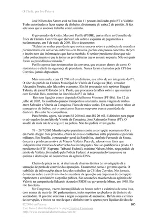O Chefe, por Ivo Patarra
©2006 Ivo Patarra
Este livro é distribuído pela licença Creative Commons
http://www.escandalodomensalao.com.br/
105
José Nilson dos Santos está na lista das 11 pessoas indicadas pelo PT a Valério.
Todas autorizadas a fazer saques de dinheiro, diretamente do caixa 2 do partido. Já faz
sete anos que o assessor trabalha com Luizinho.
O governador de Goiás, Marconi Perillo (PSDB), envia ofício ao Conselho de
Ética da Câmara. Confirma que alertou Lula sobre o esquema de pagamentos a
parlamentares, em 5 de maio de 2004. Diz o documento:
“Relatei ao senhor presidente que ouvira rumores sobre a existência de mesada a
parlamentares em conversas informais em Brasília, porém sem provas concretas. Repeti
o inteiro teor das informações que havia recebido. O senhor presidente disse que não
tinha conhecimento e que ia tomar as providências que o assunto requeria. Não sei quais
foram as providências tomadas.”
Perillo aponta duas testemunhas da conversa, que estavam dentro do carro. O
motorista e o chefe da segurança do presidente. Nunca foram chamados pela CPI dos
Correios, jamais depuseram.
Mais uma mala, com R$ 200 mil em dinheiro, nas mãos de um integrante do PT.
O líder do partido na Câmara Municipal de Vitória da Conquista (BA), vereador
Alexandre Pereira, não fala sobre o assunto. Ele foi procurado pelo repórter Biaggio
Talento, do jornal O Estado de S. Paulo, que procurava detalhes sobre o que ocorrera
com Geraldo Reis, membro do diretório do PT da Bahia
Reis tem ligações com o deputado Guilherme Menezes (PT-BA). Em 12 de
julho de 2005, foi assaltado quando transportava a tal mala, numa viagem de ônibus
entre Salvador a Vitória da Conquista. Ficou de mãos vazias. De acordo com o relato de
passageiros do ônibus, até os assaltantes ficaram surpresos com a quantidade de
dinheiro. Reis não faz comentários.
Para Pereira, agora, não eram R$ 200 mil, mas R$ 20 mil. E dinheiro para pagar
os advogados do prefeito de Vitória da Conquista, José Raimundo Fontes (PT). O
assalto da mala não teve registro na polícia. Não foi pedida investigação.
76 – 28/7/2005 Manifestações populares contra a corrupção ocorrem no Rio e
em Porto Alegre. Nos protestos, chuva de ovos e confrontos entre populares e policiais
militares. Em Brasília, o procurador-geral da República, Antônio Fernando de Souza,
descarta a prisão preventiva de Marcos Valério. Para ele, não existem fatos que
indiquem uma tentativa de obstrução das investigações. Só isso justificaria a prisão. O
presidente do STF (Supremo Tribunal Federal), ministro Nelson Jobim, nega pedido de
prisão de Valério, formulado pela Polícia Federal. A representação baseava-se na
queima e destruição de documentos da agência DNA.
Cheiro de pizza no ar. A abertura de diversas frentes de investigação dá a
sensação de perda de controle das apurações. Exatamente como o governo queria. O
turbilhão de informações tira o foco dos trabalhos da CPI dos Correios. Nos jornais,
denúncias sobre o envolvimento de membros da oposição em esquemas de corrupção
repercutem e confundem a opinião pública. São acusações envolvendo as agências de
Valério na campanha de Eduardo Azeredo (PSDB) ao governo de Minas, em 1998. Ele
não foi eleito.
No Congresso, trazem intranqüilidade os boatos sobre a existência de uma lista,
com nomes de mais de 100 parlamentares, todos supostos recebedores de dinheiro do
valerioduto. O governo continua a negar o esquema do mensalão. Refuta atos e crimes
de corrupção, e insiste na tese de que o dinheiro serviu apenas para liquidar dívidas de
 