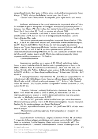 O Chefe, por Ivo Patarra
©2006 Ivo Patarra
Este livro é distribuído pela licença Creative Commons
http://www.escandalodomensalao.com.br/
106
campanhas eleitorais. Quer que o problema atinja a todos, indiscriminadamente. Jaques
Wagner (PT-BA), ministro das Relações Institucionais, fala de caixa 2:
– No que toca o financiamento de campanha, pelas regras atuais, todo mundo
tem.
Análise da movimentação das contas bancárias das empresas de Marcos Valério
faz alimentar as provas do esquema de corrupção. Novas revelações vêm a público: o
deputado João Magno (PT-MG) recebeu duas transferências eletrônicas da SMPB, pelo
Banco Rural. Um total de R$ 29 mil, em agosto e setembro de 2004.
Por meio da assessoria, explicações. A mesma ladainha: Magno nunca teve
contato com a SMPB, mas nas eleições de 2002 pediu ajuda financeira a Delúbio
Soares. Ele deu. Mais nada.
Outro que se apresenta para tentar explicar, o deputado Romeu Queiroz (PTB-
MG). Os R$ 50 mil depositados na conta dele, transferidos eletronicamente em agosto
de 2004 da conta da SMPB no Banco Rural, são parte das doações de campanha
daquele ano. Vieram da empresa siderúrgica Usiminas, que contribuiu para a eleição de
Queiroz com R$ 102 mil. A SMPB, portanto, apenas repassou o dinheiro,
imediatamente encaminhado por Queiroz, por sua vez, a candidatos a vereador de seis
partidos, em 20 cidades. Quanto aos R$ 50 mil depositados em sua conta, foi um
engano cometido por um assessor. Diz Queiroz:
– Não fiquei com nada.
Levantamento identifica novos saques de R$ 300 mil, atribuídos a Jacinto
Lamas, o tesoureiro informal do PL. O dinheiro foi repassado por meio da conta da
SMPB no Banco Rural. Existem retiradas em nome de Lamas, num total de R$ 1,6
milhão. O irmão dele, Antônio de Pádua Lamas, assessor do PL, também fez um saque,
de R$ 350 mil. Esteve no Banco Rural, em Brasília, em 7 de janeiro de 2004, das 14h22
às 14h36.
A atualização das somas acrescenta mais R$ 1,6 milhão aos saques atribuídos ao
policial mineiro David Rodrigues Alves. Os novos cálculos chegam a R$ 6,5 milhões.
Identificados mais R$ 100 mil sacados pelo assessor do PT, Roberto Pinho. No total,
retirou R$ 450 mil. Célio Siqueira, assessor do deputado Vanderval dos Santos (PL-SP),
outros R$ 150 mil.
O deputado Professor Luizinho (PT-SP) admite, finalmente: José Nilson dos
Santos sacou mesmo R$ 20 mil da conta da SMPB, no Banco Rural. Em nota à
imprensa, reconhece: o assessor se lembrou de um deslocamento para uma agência
bancária, em São Paulo, em dezembro de 2003:
“No final de 2003, procurei o senhor Delúbio Soares para tratar deste assunto.
Ele me orientou que retirasse o valor de R$ 20 mil em uma agência bancária na avenida
Paulista. Só fui me dar conta que era o Banco Rural agora.”
Luizinho, aguerrido defensor do governo Lula, justifica os R$ 20 mil, dez meses
antes da eleição:
– O dinheiro foi usado na preparação de pré-campanhas de vereadores em
municípios paulistas.
Dados atualizados mostram que a empresa Garanhuns recebeu R$ 7,1 milhões.
A origem do dinheiro: cheques emitidos por empresas de Marcos Valério via Banco
Rural, na agência do Brasília Shopping. Aberta mais uma investigação: a CPI dos
Correios suspeita que a Garanhuns é uma empresa de fachada, utilizada para lavar
 