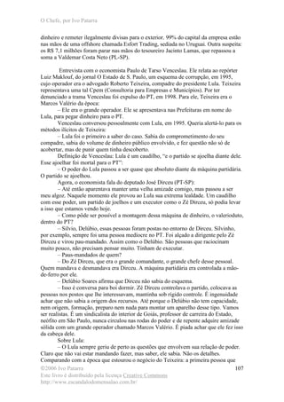 O Chefe, por Ivo Patarra
©2006 Ivo Patarra
Este livro é distribuído pela licença Creative Commons
http://www.escandalodomensalao.com.br/
107
dinheiro e remeter ilegalmente divisas para o exterior. 99% do capital da empresa estão
nas mãos de uma offshore chamada Esfort Trading, sediada no Uruguai. Outra suspeita:
os R$ 7,1 milhões foram parar nas mãos do tesoureiro Jacinto Lamas, que repassou a
soma a Valdemar Costa Neto (PL-SP).
Entrevista com o economista Paulo de Tarso Venceslau. Ele relata ao repórter
Luiz Maklouf, do jornal O Estado de S. Paulo, um esquema de corrupção, em 1995,
cujo operador era o advogado Roberto Teixeira, compadre do presidente Lula. Teixeira
representava uma tal Cpem (Consultoria para Empresas e Municípios). Por ter
denunciado a trama Venceslau foi expulso do PT, em 1998. Para ele, Teixeira era o
Marcos Valério da época:
– Ele era o grande operador. Ele se apresentava nas Prefeituras em nome do
Lula, para pegar dinheiro para o PT.
Venceslau conversou pessoalmente com Lula, em 1995. Queria alertá-lo para os
métodos ilícitos de Teixeira:
– Lula foi o primeiro a saber do caso. Sabia do comprometimento do seu
compadre, sabia do volume de dinheiro público envolvido, e fez questão não só de
acobertar, mas de punir quem tinha descoberto.
Definição de Venceslau: Lula é um caudilho, “e o partido se ajoelha diante dele.
Esse ajoelhar foi mortal para o PT”:
– O poder do Lula passou a ser quase que absoluto diante da máquina partidária.
O partido se ajoelhou.
Agora, o economista fala do deputado José Dirceu (PT-SP):
– Até então aparentava manter uma velha amizade comigo, mas passou a ser
meu algoz. Naquele momento ele provou ao Lula sua extrema lealdade. Um caudilho
com esse poder, um partido de joelhos e um executor como o Zé Dirceu, só podia levar
a isso que estamos vendo hoje.
– Como pôde ser possível a montagem dessa máquina de dinheiro, o valerioduto,
dentro do PT?
– Silvio, Delúbio, essas pessoas foram postas no entorno de Dirceu. Silvinho,
por exemplo, sempre foi uma pessoa medíocre no PT. Foi alçado a dirigente pelo Zé
Dirceu e virou pau-mandado. Assim como o Delúbio. São pessoas que raciocinam
muito pouco, não precisam pensar muito. Tinham de executar.
– Paus-mandados de quem?
– Do Zé Dirceu, que era o grande comandante, o grande chefe desse pessoal.
Quem mandava e desmandava era Dirceu. A máquina partidária era controlada a mão-
de-ferro por ele.
– Delúbio Soares afirma que Dirceu não sabia do esquema.
– Isso é conversa para boi dormir. Zé Dirceu controlava o partido, colocava as
pessoas nos postos que lhe interessavam, mantinha sob rígido controle. É ingenuidade
achar que não sabia a origem dos recursos. Até porque o Delúbio não tem capacidade,
nem origem, formação, preparo nem nada para montar um aparelho desse tipo. Vamos
ser realistas. É um sindicalista do interior de Goiás, professor de carreira do Estado,
neófito em São Paulo, nunca circulou nas rodas do poder e de repente adquire amizade
sólida com um grande operador chamado Marcos Valério. É piada achar que ele fez isso
da cabeça dele.
Sobre Lula:
– O Lula sempre geriu de perto as questões que envolvem sua relação de poder.
Claro que não vai estar mandando fazer, mas saber, ele sabia. Não os detalhes.
Comparando com a época que estourou o negócio do Teixeira: a primeira pessoa que
 