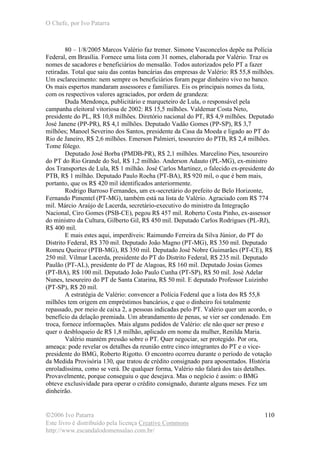 O Chefe, por Ivo Patarra
©2006 Ivo Patarra
Este livro é distribuído pela licença Creative Commons
http://www.escandalodomensalao.com.br/
110
80 – 1/8/2005 Marcos Valério faz tremer. Simone Vasconcelos depõe na Polícia
Federal, em Brasília. Fornece uma lista com 31 nomes, elaborada por Valério. Traz os
nomes de sacadores e beneficiários do mensalão. Todos autorizados pelo PT a fazer
retiradas. Total que saiu das contas bancárias das empresas de Valério: R$ 55,8 milhões.
Um esclarecimento: nem sempre os beneficiários foram pegar dinheiro vivo no banco.
Os mais espertos mandaram assessores e familiares. Eis os principais nomes da lista,
com os respectivos valores agraciados, por ordem de grandeza:
Duda Mendonça, publicitário e marqueteiro de Lula, o responsável pela
campanha eleitoral vitoriosa de 2002: R$ 15,5 milhões. Valdemar Costa Neto,
presidente do PL, R$ 10,8 milhões. Diretório nacional do PT, R$ 4,9 milhões. Deputado
José Janene (PP-PR), R$ 4,1 milhões. Deputado Vadão Gomes (PP-SP), R$ 3,7
milhões; Manoel Severino dos Santos, presidente da Casa da Moeda e ligado ao PT do
Rio de Janeiro, R$ 2,6 milhões. Emerson Palmieri, tesoureiro do PTB, R$ 2,4 milhões.
Tome fôlego.
Deputado José Borba (PMDB-PR), R$ 2,1 milhões. Marcelino Pies, tesoureiro
do PT do Rio Grande do Sul, R$ 1,2 milhão. Anderson Adauto (PL-MG), ex-ministro
dos Transportes de Lula, R$ 1 milhão. José Carlos Martinez, o falecido ex-presidente do
PTB, R$ 1 milhão. Deputado Paulo Rocha (PT-BA), R$ 920 mil, o que é bem mais,
portanto, que os R$ 420 mil identificados anteriormente.
Rodrigo Barroso Fernandes, um ex-secretário do prefeito de Belo Horizonte,
Fernando Pimentel (PT-MG), também está na lista de Valério. Agraciado com R$ 774
mil. Márcio Araújo de Lacerda, secretário-executivo do ministro da Integração
Nacional, Ciro Gomes (PSB-CE), pegou R$ 457 mil. Roberto Costa Pinho, ex-assessor
do ministro da Cultura, Gilberto Gil, R$ 450 mil. Deputado Carlos Rodrigues (PL-RJ),
R$ 400 mil.
E mais estes aqui, imperdíveis: Raimundo Ferreira da Silva Júnior, do PT do
Distrito Federal, R$ 370 mil. Deputado João Magno (PT-MG), R$ 350 mil. Deputado
Romeu Queiroz (PTB-MG), R$ 350 mil. Deputado José Nobre Guimarães (PT-CE), R$
250 mil. Vilmar Lacerda, presidente do PT do Distrito Federal, R$ 235 mil. Deputado
Paulão (PT-AL), presidente do PT de Alagoas, R$ 160 mil. Deputado Josias Gomes
(PT-BA), R$ 100 mil. Deputado João Paulo Cunha (PT-SP), R$ 50 mil. José Adelar
Nunes, tesoureiro do PT de Santa Catarina, R$ 50 mil. E deputado Professor Luizinho
(PT-SP), R$ 20 mil.
A estratégia de Valério: convencer a Polícia Federal que a lista dos R$ 55,8
milhões tem origem em empréstimos bancários, e que o dinheiro foi totalmente
repassado, por meio de caixa 2, a pessoas indicadas pelo PT. Valério quer um acordo, o
benefício da delação premiada. Um abrandamento de penas, se vier ser condenado. Em
troca, fornece informações. Mais alguns pedidos de Valério: ele não quer ser preso e
quer o desbloqueio de R$ 1,8 milhão, aplicado em nome da mulher, Renilda Maria.
Valério mantém pressão sobre o PT. Quer negociar, ser protegido. Por ora,
ameaça: pode revelar os detalhes da reunião entre cinco integrantes do PT e o vice-
presidente do BMG, Roberto Rigotto. O encontro ocorreu durante o período de votação
da Medida Provisória 130, que tratou de crédito consignado para aposentados. História
enroladíssima, como se verá. De qualquer forma, Valério não falará dos tais detalhes.
Provavelmente, porque conseguiu o que desejava. Mas o negócio é assim: o BMG
obteve exclusividade para operar o crédito consignado, durante alguns meses. Fez um
dinheirão.
 
