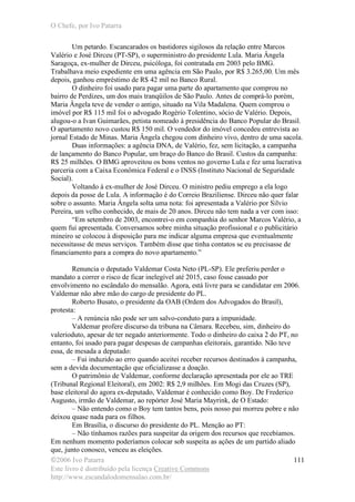 O Chefe, por Ivo Patarra
©2006 Ivo Patarra
Este livro é distribuído pela licença Creative Commons
http://www.escandalodomensalao.com.br/
111
Um petardo. Escancarados os bastidores sigilosos da relação entre Marcos
Valério e José Dirceu (PT-SP), o superministro do presidente Lula. Maria Ângela
Saragoça, ex-mulher de Dirceu, psicóloga, foi contratada em 2003 pelo BMG.
Trabalhava meio expediente em uma agência em São Paulo, por R$ 3.265,00. Um mês
depois, ganhou empréstimo de R$ 42 mil no Banco Rural.
O dinheiro foi usado para pagar uma parte do apartamento que comprou no
bairro de Perdizes, um dos mais tranqüilos de São Paulo. Antes de comprá-lo porém,
Maria Ângela teve de vender o antigo, situado na Vila Madalena. Quem comprou o
imóvel por R$ 115 mil foi o advogado Rogério Tolentino, sócio de Valério. Depois,
alugou-o a Ivan Guimarães, petista nomeado à presidência do Banco Popular do Brasil.
O apartamento novo custou R$ 150 mil. O vendedor do imóvel concedeu entrevista ao
jornal Estado de Minas. Maria Ângela chegou com dinheiro vivo, dentro de uma sacola.
Duas informações: a agência DNA, de Valério, fez, sem licitação, a campanha
de lançamento do Banco Popular, um braço do Banco do Brasil. Custos da campanha:
R$ 25 milhões. O BMG aproveitou os bons ventos no governo Lula e fez uma lucrativa
parceria com a Caixa Econômica Federal e o INSS (Instituto Nacional de Seguridade
Social).
Voltando à ex-mulher de José Dirceu. O ministro pediu emprego a ela logo
depois da posse de Lula. A informação é do Correio Braziliense. Dirceu não quer falar
sobre o assunto. Maria Ângela solta uma nota: foi apresentada a Valério por Silvio
Pereira, um velho conhecido, de mais de 20 anos. Dirceu não tem nada a ver com isso:
“Em setembro de 2003, encontrei-o em companhia do senhor Marcos Valério, a
quem fui apresentada. Conversamos sobre minha situação profissional e o publicitário
mineiro se colocou à disposição para me indicar alguma empresa que eventualmente
necessitasse de meus serviços. Também disse que tinha contatos se eu precisasse de
financiamento para a compra do novo apartamento.”
Renuncia o deputado Valdemar Costa Neto (PL-SP). Ele preferiu perder o
mandato a correr o risco de ficar inelegível até 2015, caso fosse cassado por
envolvimento no escândalo do mensalão. Agora, está livre para se candidatar em 2006.
Valdemar não abre mão do cargo de presidente do PL.
Roberto Busato, o presidente da OAB (Ordem dos Advogados do Brasil),
protesta:
– A renúncia não pode ser um salvo-conduto para a impunidade.
Valdemar profere discurso da tribuna na Câmara. Recebeu, sim, dinheiro do
valerioduto, apesar de ter negado anteriormente. Todo o dinheiro do caixa 2 do PT, no
entanto, foi usado para pagar despesas de campanhas eleitorais, garantido. Não teve
essa, de mesada a deputado:
– Fui induzido ao erro quando aceitei receber recursos destinados à campanha,
sem a devida documentação que oficializasse a doação.
O patrimônio de Valdemar, conforme declaração apresentada por ele ao TRE
(Tribunal Regional Eleitoral), em 2002: R$ 2,9 milhões. Em Mogi das Cruzes (SP),
base eleitoral do agora ex-deputado, Valdemar é conhecido como Boy. De Frederico
Augusto, irmão de Valdemar, ao repórter José Maria Mayrink, de O Estado:
– Não entendo como o Boy tem tantos bens, pois nosso pai morreu pobre e não
deixou quase nada para os filhos.
Em Brasília, o discurso do presidente do PL. Menção ao PT:
– Não tínhamos razões para suspeitar da origem dos recursos que recebíamos.
Em nenhum momento poderíamos colocar sob suspeita as ações de um partido aliado
que, junto conosco, venceu as eleições.
 