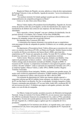 O Chefe, por Ivo Patarra
©2006 Ivo Patarra
Este livro é distribuído pela licença Creative Commons
http://www.escandalodomensalao.com.br/
114
Reação do Palácio do Planalto: em nota, admitiu as visitas de dois representantes
da Portugal Telecom a Lula, em Brasília. Agenda do encontro: “novos investimentos no
Brasil”. Da nota:
“Em nenhum momento foi tratado qualquer assunto que não se referisse aos
empreendimentos da companhia portuguesa no Brasil.”
Como se vê, não é bem como Dirceu falou.
Marcos Valério depõe à Procuradoria-Geral da República. Segundo ele, há mais
nomes de políticos além dos já divulgados, na lista dos beneficiários dos saques e das
transferências de dinheiro das contas de suas empresas. Ele não fornece as novas
identidades.
Para a oposição, a forma “pingada” com que o dinheiro foi distribuído, fora do
período eleitoral, é reveladora. Diz o senador Álvaro Dias (PSDB-PR):
– Isso desmonta a versão fantasiosa de que os recursos se destinavam a cobrir
despesas de campanha, porque não era período eleitoral.
Do deputado Onyx Lorenzoni (PFL-RS):
– A matemática dos repasses desmonta a tese petista de que os empréstimos
eram para pagar dívidas de campanha do partido. O dinheiro era, na verdade, para pagar
o mensalão.
No depoimento à Procuradoria-Geral, Valério afirma que se encontrou três vezes
com o ex-ministro José Dirceu (PT-SP), no Palácio do Planalto. Delúbio Soares revelara
as reuniões de Dirceu com diretores dos bancos Rural e BMG, para tratar dos
empréstimos ao PT. Foram seis operações de crédito. No total, R$ 55,2 milhões. O jogo
de palavras, mais uma vez, defende a tese de que os empréstimos existiram.
Valério insiste. Menciona contratos de gaveta, fechados com Delúbio. Uma
espécie de garantia para os bancos credores – eles receberiam os R$ 55,2 milhões.
Valério entrega cópia de documento assinado por Delúbio, dirigido ao BMG. O
tesoureiro do PT assumia “o compromisso irretratável e irrevogável de garantir, como
avalista e devedor solidário”, todas as operações de empréstimos firmadas com o PT e
as empresas ligadas a Marcos Valério, a saber: DNA, SMPB, Graffiti e Rogério
Tolentino Associados.
Os procuradores ficam intrigados. Delúbio, um homem sem grandes posses, foi
aceito como avalista de empréstimos milionários. O BMG também emprestou R$ 83,4
milhões às empresas de Valério, entre fevereiro de 2003 e abril de 2004.
Um momento do depoimento de Valério que chamou atenção especial: o
empresário informa que R$ 4,9 milhões foram entregues, em dinheiro vivo, nas sedes
do PT em São Paulo e em Brasília. Por fim: os advogados Aristides Junqueira e Pedro
Fonseca, contratados para defender o PT no caso Santo André (SP), receberam R$ 185
mil em recursos de caixa 2. O dinheiro que pagou os advogados, portanto, não tinha
nada a ver com dívidas de campanha.
Cai Márcio Araújo de Lacerda, secretário-executivo do Ministério da Integração
Nacional. Amigo do ministro Ciro Gomes (PSB-CE), era seu assessor mais importante.
Em 2002 foi coordenador financeiro da campanha de Ciro, então no PTB, a presidente
da República. O nome de Lacerda apareceu na lista do valerioduto, beneficiário de R$
457 mil. Segundo ele, o dinheiro pagou a agência que fez a campanha de Ciro a
presidente:
– A campanha do Ciro terminou sem dívida e, no segundo turno, com o apoio à
candidatura de Lula, houve uma junção das equipes na campanha do PT. O pessoal da
 