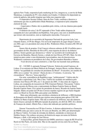 O Chefe, por Ivo Patarra
©2006 Ivo Patarra
Este livro é distribuído pela licença Creative Commons
http://www.escandalodomensalao.com.br/
115
agência New Trade, responsável pelo marketing de Ciro, integrou-se, a convite de Duda
Mendonça, à campanha do PT e dos aliados nos Estados. O dinheiro foi depositado na
conta da agência, não podia imaginar que tinha esse esquema todo.
O empresário Jacome Einhart, dono da New Trade, confirma e descreve o
telefonema que deu ao publicitário Duda Mendonça, o responsável pela campanha
eleitoral de Lula:
– Liguei para o Duda e dei os parabéns pela vitória, e ele me chamou para ajudar
no segundo turno.
O dinheiro do caixa 2 do PT repassado à New Trade saldou despesas da
campanha de Lula à presidência da República. Fato grave, mas sem os desdobramentos
que teriam sido necessários, nem as implicações merecidas. Ficou por aí.
Depoimento do ex-secretário de Segurança Nacional do governo Lula, Luiz
Eduardo Soares, à CPI dos Bingos. Ele ouviu do empresário de jogos Sérgio Canozzi,
em 2002, que o ex-presidente da Loterj do Rio, Waldomiro Diniz, levantava R$ 300 mil
mensais.
Soares fala de propina. O tal Canozzi ofereceu suborno de R$ 10 milhões para a
governadora do Rio, Benedita da Silva (PT), num esquema de desvio de dinheiro
público. Soares garante que denunciou a “oferta” ao secretário de Coordenação de
Governo de Benedita, Marcelo Sereno, o aliado de José Dirceu (PT-SP). Mais: fez três
tentativas para contar o caso diretamente à governadora, mas ela desconversou.
Waldomiro continuou na presidência da Loterj. Da governadora Benedita a Soares:
– Você deveria ser mais construtivo, e não ficar me trazendo mais problemas.
82 – 3/8/2005 A operação Portugal Telecom. Notícia do jornal Expresso, de
Lisboa. O ex-ministro de Obras Públicas de Portugal, Antonio Mexia, recebeu Marcos
Valério “na qualidade de consultor do presidente do Brasil”. O encontro, em outubro de
2004, teve o caráter “de cortesia”. Durou de dez a 15 minutos. A conversa, “de
circunstância”. Não teve “tema específico”.
Em nota, a presidência da República nega, “enfaticamente”. Valério não foi
autorizado a representar Lula. Mas é fato: Valério foi recebido em audiência pelo
ministro José Dirceu (PT-SP), em 11 de janeiro de 2005, 13 dias antes da viagem a
Lisboa, em companhia do tesoureiro do PTB, Emerson Palmieri. Para anotar: Valério
foi ao encontro de Dirceu com o representante do Banco Espírito Santo no Brasil,
Ricardo Espírito Santo. Ele é primo do presidente do banco, Ricardo do Espírito Santo
Salgado. Dados em poder da CPI dos Correios mantêm registro de que Santo Salgado
esteve no Brasil no fim de 2004, para jantar com Delúbio.
Mais uma informação, que corrobora a denúncia de Jefferson: o IRB (Instituto
de Resseguros do Brasil) confirma que rejeitou uma proposta para aplicar US$ 100
milhões no Banco Espírito Santo. Não são os números de Jefferson, mas são números.
Quem forçou a posição do IRB pela rejeição da proposta, em abril de 2005, foi o diretor
de Finanças da estatal, Alberto Pais, o único não indicado por partidos políticos.
Simone Vasconcelos na CPI dos Correios. A diretora administrativa e financeira
da SMPB conta que esteve cerca de 30 vezes em Brasília, em 2003, por determinação
de Marcos Valério. Foi tratar de retiradas de dinheiro, atendendo os interesses de
Delúbio Soares. Ela conhece um pouco da história do saque em nome de Roberto
Marques, o Bob, o fiel amigo de José Dirceu:
– A Geyza Dias, gerente financeira da SMPB, autorizou o saque de R$ 50 mil do
Rural em São Paulo, em nome dele. Mas no dia seguinte enviou outro fax ao Rural,
 