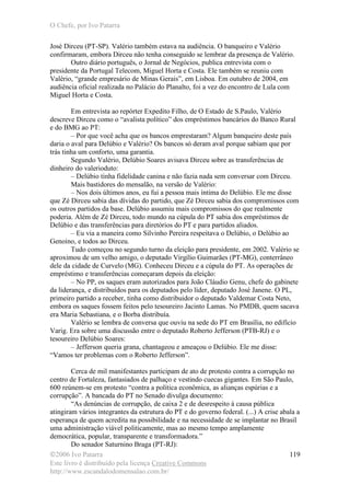 O Chefe, por Ivo Patarra
©2006 Ivo Patarra
Este livro é distribuído pela licença Creative Commons
http://www.escandalodomensalao.com.br/
119
José Dirceu (PT-SP). Valério também estava na audiência. O banqueiro e Valério
confirmaram, embora Dirceu não tenha conseguido se lembrar da presença de Valério.
Outro diário português, o Jornal de Negócios, publica entrevista com o
presidente da Portugal Telecom, Miguel Horta e Costa. Ele também se reuniu com
Valério, “grande empresário de Minas Gerais”, em Lisboa. Em outubro de 2004, em
audiência oficial realizada no Palácio do Planalto, foi a vez do encontro de Lula com
Miguel Horta e Costa.
Em entrevista ao repórter Expedito Filho, de O Estado de S.Paulo, Valério
descreve Dirceu como o “avalista político” dos empréstimos bancários do Banco Rural
e do BMG ao PT:
– Por que você acha que os bancos emprestaram? Algum banqueiro deste país
daria o aval para Delúbio e Valério? Os bancos só deram aval porque sabiam que por
trás tinha um conforto, uma garantia.
Segundo Valério, Delúbio Soares avisava Dirceu sobre as transferências de
dinheiro do valerioduto:
– Delúbio tinha fidelidade canina e não fazia nada sem conversar com Dirceu.
Mais bastidores do mensalão, na versão de Valério:
– Nos dois últimos anos, eu fui a pessoa mais íntima do Delúbio. Ele me disse
que Zé Dirceu sabia das dívidas do partido, que Zé Dirceu sabia dos compromissos com
os outros partidos da base. Delúbio assumiu mais compromissos do que realmente
poderia. Além de Zé Dirceu, todo mundo na cúpula do PT sabia dos empréstimos de
Delúbio e das transferências para diretórios do PT e para partidos aliados.
– Eu via a maneira como Silvinho Pereira respeitava o Delúbio, o Delúbio ao
Genoino, e todos ao Dirceu.
Tudo começou no segundo turno da eleição para presidente, em 2002. Valério se
aproximou de um velho amigo, o deputado Virgílio Guimarães (PT-MG), conterrâneo
dele da cidade de Curvelo (MG). Conheceu Dirceu e a cúpula do PT. As operações de
empréstimo e transferências começaram depois da eleição:
– No PP, os saques eram autorizados para João Cláudio Genu, chefe do gabinete
da liderança, e distribuídos para os deputados pelo líder, deputado José Janene. O PL,
primeiro partido a receber, tinha como distribuidor o deputado Valdemar Costa Neto,
embora os saques fossem feitos pelo tesoureiro Jacinto Lamas. No PMDB, quem sacava
era Maria Sebastiana, e o Borba distribuía.
Valério se lembra de conversa que ouviu na sede do PT em Brasília, no edifício
Varig. Era sobre uma discussão entre o deputado Roberto Jefferson (PTB-RJ) e o
tesoureiro Delúbio Soares:
– Jefferson queria grana, chantageou e ameaçou o Delúbio. Ele me disse:
“Vamos ter problemas com o Roberto Jefferson”.
Cerca de mil manifestantes participam de ato de protesto contra a corrupção no
centro de Fortaleza, fantasiados de palhaço e vestindo cuecas gigantes. Em São Paulo,
600 reúnem-se em protesto “contra a política econômica, as alianças espúrias e a
corrupção”. A bancada do PT no Senado divulga documento:
“As denúncias de corrupção, de caixa 2 e de desrespeito à causa pública
atingiram vários integrantes da estrutura do PT e do governo federal. (...) A crise abala a
esperança de quem acredita na possibilidade e na necessidade de se implantar no Brasil
uma administração viável politicamente, mas ao mesmo tempo amplamente
democrática, popular, transparente e transformadora.”
Do senador Saturnino Braga (PT-RJ):
 