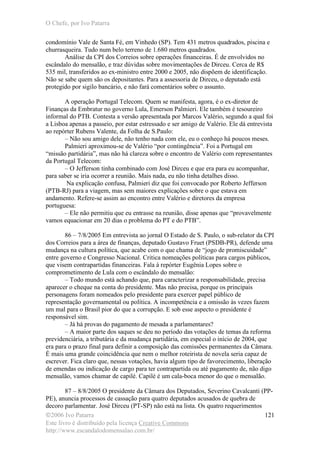 O Chefe, por Ivo Patarra
©2006 Ivo Patarra
Este livro é distribuído pela licença Creative Commons
http://www.escandalodomensalao.com.br/
121
condomínio Vale de Santa Fé, em Vinhedo (SP). Tem 431 metros quadrados, piscina e
churrasqueira. Tudo num belo terreno de 1.680 metros quadrados.
Análise da CPI dos Correios sobre operações financeiras. É de envolvidos no
escândalo do mensalão, e traz dúvidas sobre movimentações de Dirceu. Cerca de R$
535 mil, transferidos ao ex-ministro entre 2000 e 2005, não dispõem de identificação.
Não se sabe quem são os depositantes. Para a assessoria de Dirceu, o deputado está
protegido por sigilo bancário, e não fará comentários sobre o assunto.
A operação Portugal Telecom. Quem se manifesta, agora, é o ex-diretor de
Finanças da Embratur no governo Lula, Emerson Palmieri. Ele também é tesoureiro
informal do PTB. Contesta a versão apresentada por Marcos Valério, segundo a qual foi
a Lisboa apenas a passeio, por estar estressado e ser amigo de Valério. Ele dá entrevista
ao repórter Rubens Valente, da Folha de S.Paulo:
– Não sou amigo dele, não tenho nada com ele, eu o conheço há poucos meses.
Palmieri aproximou-se de Valério “por contingência”. Foi a Portugal em
“missão partidária”, mas não há clareza sobre o encontro de Valério com representantes
da Portugal Telecom:
– O Jefferson tinha combinado com José Dirceu e que era para eu acompanhar,
para saber se iria ocorrer a reunião. Mais nada, eu não tinha detalhes disso.
Na explicação confusa, Palmieri diz que foi convocado por Roberto Jefferson
(PTB-RJ) para a viagem, mas sem maiores explicações sobre o que estava em
andamento. Refere-se assim ao encontro entre Valério e diretores da empresa
portuguesa:
– Ele não permitiu que eu entrasse na reunião, disse apenas que “provavelmente
vamos equacionar em 20 dias o problema do PT e do PTB”.
86 – 7/8/2005 Em entrevista ao jornal O Estado de S. Paulo, o sub-relator da CPI
dos Correios para a área de finanças, deputado Gustavo Fruet (PSDB-PR), defende uma
mudança na cultura política, que acabe com o que chama de “jogo de promiscuidade”
entre governo e Congresso Nacional. Critica nomeações políticas para cargos públicos,
que visem contrapartidas financeiras. Fala à repórter Eugênia Lopes sobre o
comprometimento de Lula com o escândalo do mensalão:
– Todo mundo está achando que, para caracterizar a responsabilidade, precisa
aparecer o cheque na conta do presidente. Mas não precisa, porque os principais
personagens foram nomeados pelo presidente para exercer papel público de
representação governamental ou política. A incompetência e a omissão às vezes fazem
um mal para o Brasil pior do que a corrupção. E sob esse aspecto o presidente é
responsável sim.
– Já há provas do pagamento de mesada a parlamentares?
– A maior parte dos saques se deu no período das votações de temas da reforma
previdenciária, a tributária e da mudança partidária, em especial o início de 2004, que
era para o prazo final para definir a composição das comissões permanentes da Câmara.
É mais uma grande coincidência que nem o melhor roteirista de novela seria capaz de
escrever. Fica claro que, nessas votações, havia algum tipo de favorecimento, liberação
de emendas ou indicação de cargo para ter contrapartida ou até pagamento de, não digo
mensalão, vamos chamar de capilé. Capilé é um cala-boca menor do que o mensalão.
87 – 8/8/2005 O presidente da Câmara dos Deputados, Severino Cavalcanti (PP-
PE), anuncia processos de cassação para quatro deputados acusados de quebra de
decoro parlamentar. José Dirceu (PT-SP) não está na lista. Os quatro requerimentos
 