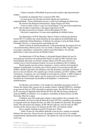O Chefe, por Ivo Patarra
©2006 Ivo Patarra
Este livro é distribuído pela licença Creative Commons
http://www.escandalodomensalao.com.br/
123
– Chama a atenção a dificuldade do governo para explicar algo aparentemente
simples.
Comentário do deputado Onyx Lorenzoni (PFL-RS):
– Levaram quase um mês para encontrar alguém que assumisse a
responsabilidade. Temos informações de que a versão foi combinada de última hora.
Do ministro das Relações Institucionais, Jaques Wagner (PT-BA):
– O que eu tenho a dizer é o que ouvi do presidente. Lula não tomou empréstimo
do PT, não reconhece empréstimo e não pagou empréstimo do PT.
Do líder do governo no Senado, Aloizio Mercadante (PT-SP):
– Não houve empréstimo. Foi mais uma trapalhada do Delúbio Soares.
Em depoimento à CPI do Mensalão, Marcos Valério confirma que destinou
mesmo R$ 15,5 milhões das contas bancárias de suas agências de publicidade para
pagar o publicitário Duda Mendonça. O dinheiro foi entregue à sócia de Duda, Zilmar
Fernandes Silveira, e a outras pessoas autorizadas por ela.
Zilmar é íntima da família presidencial. Cuida pessoalmente da imagem de Lula
e da primeira-dama, Marisa Letícia. Faz isso desde a eleição de 2002. Sugere roupas
novas para o presidente, e tratamentos estéticos para dona Marisa. No mercado
publicitário, é tida como próxima de Delúbio Soares.
Em depoimento à CPI dos Bingos, o advogado Rogério Buratti diz que foi
procurado por emissários da multinacional Gtech, em abril de 2003. Queriam uma
intermediação dele junto ao ministro Antonio Palocci (PT-SP), para renovar um
contrato com a Caixa Econômica Federal. Em troca da influência, R$ 16 milhões.
Buratti garante que não aceitou a proposta, e isenta o ministro da Fazenda de
qualquer irregularidade. O contrato com a Gtech, porém, foi renovado por R$ 650
milhões. Buratti nega tráfico de influência, mas não desmente a amizade com Palocci. E
desvia o foco do ministro. Diz suspeitar que a Gtech contratou, por R$ 5 milhões, a MM
Consultoria. A empresa, sim, teria ajudado na renovação do contrato. A MM é ligada ao
advogado Marcelo Coelho Aguiar, que foi assessor de Luiz Gushiken na Secom, a
Secretaria de Comunicação da presidência da República. A história tem
desdobramentos.
Em Brasília, outra história. A do sacador do valerioduto que passou recibo. É
Charles dos Santos Dias, assessor do ex-senador Ademir Andrade (PSB-PA), candidato
ao governo do Pará em 2002, derrotado no primeiro turno. Dos R$ 920 mil do caixa 2
do PT em nome do deputado Paulo Rocha (PT-PA), R$ 300 mil foram retirados de
conta da SMPB, em dinheiro vivo, na agência Assembléia do Banco Rural, em Belo
Horizonte. Dias fez o saque.
O dinheiro teria sido usado para comprar o apoio político do ex-senador. Em
troca da bolada, ele ficou ao lado de Maria do Carmo (PT-PA), candidata a governadora
no segundo turno das eleições do Pará, em 2002. Ela também foi derrotada. De qualquer
forma, Dias descontou três cheques, de R$ 100 mil cada um, em 6 de maio de 2003.
Assinou recibo, deixou rastro. Os números do RG, CPF e do telefone celular.
Do ex-senador Andrade ao jornal O Estado de S. Paulo:
– Tenho 30 anos de vida pública dedicada à luta do povo, sempre na esquerda,
defensor dos sem-terra. Nunca me servi de qualquer coisa de governo, tive sempre
comportamento absolutamente impecável, e de repente me vejo envolvido em situações
como essa.
 