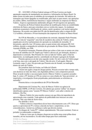 O Chefe, por Ivo Patarra
©2006 Ivo Patarra
Este livro é distribuído pela licença Creative Commons
http://www.escandalodomensalao.com.br/
124
89 – 10/8/2005 A Polícia Federal entrega à CPI dos Correios um laudo
apontando suspeitas de manipulação em números e informações do Banco Rural. Os
dados foram enviados para os trabalhos de investigação da comissão. Há indícios de
transações que foram apagadas ou modificadas, para mais ou para menos, nas operações
de crédito, débito, transferências bancárias e saques atribuídos às empresas de Marcos
Valério. Arquivos supostamente adulterados abrigam 39 mil registros de operações.
Os peritos da Polícia Federal desconfiam de modificações feitas na contabilidade
eletrônica do banco, para que coincidam com as versões dos saques. As mudanças
poderiam escamotear a falsificação de valores, omitir sacadores e até incluir operações
fantasmas. De acordo com dados da CPI, não há identificação sobre a origem de R$
11,8 milhões, referentes a 50 movimentações das empresas de Valério no Banco Rural.
Na CPI do Mensalão, o vice-presidente da comissão, deputado Paulo Pimenta
(PT-RS), trata de “esquentar” uma lista de sacadores das contas de Valério, numa
jogada para envolver parlamentares de oposição no escândalo do mensalão. O
documento, apócrifo, traz 128 nomes, para os quais teriam sido entregues R$ 10,8
milhões, durante a campanha de reeleição do governador de Minas Gerais, Eduardo
Azeredo (PSDB), em 1998.
No primeiro momento, Pimenta afirma que achou a lista com os nomes em cima
da mesa de trabalhos da CPI. Supõe que Valério a deixou ali, por distração, durante o
depoimento à comissão. Mas Pimenta foi visto ao lado de Valério, após o final do
depoimento, na madrugada anterior, caminhando em direção à garagem do Senado.
Pimenta apressa-se em dar uma segunda versão. Foi até o carro de Valério pegar
a tal lista, mas com o advogado de Valério. Não dá certo. O advogado, Marcelo
Leonardo, nega. E, pior, fica provado que Pimenta saiu do Senado, na madrugada,
dentro do carro de Valério.
Do jornalista Janio de Freitas, na Folha de S.Paulo:
“Assim tem agido a tropa de choque petista. Procura esvaziar tudo o tempo todo,
sem decência no trato dos fatos, sem dignidade política e sem compostura pessoal.
Disso só pode resultar a sua associação moral a Marcos Valério e a quantos acusados
haja. E, como o PT domina as CPIs ao somar-se a seus aliados da ‘base governista’, as
inquirições e investigações ficam prejudicadas, particularmente as referentes ao
mensalão.”
Pimenta deixa a vice-presidência da CPI do Mensalão.
Depoimento de Cristiano Paz, sócio de Marcos Valério na agência de
publicidade SMPB, à CPI dos Correios. Ele admite que assinou “pilhas” de cheques
identificados apenas como “assunto PT/Marcos Valério”, sem saber o destino do
dinheiro. Diz Paz:
– Marcos Valério fez uma reunião conosco em que falou da importância da
aproximação com o partido. Toda agência de publicidade tem interesse em estar
próxima. Não vejo nada de ilícito nisso.
Paz defende o sócio:
– Valério colocou a importância de ter bom relacionamento com o PT. Disse que
queria se aproximar do PT e tomou a decisão de fazer o empréstimo, se nós
concordássemos. Assinei na confiança e achei que deveria assinar.
Os cheques da “conta PT” vinham separadamente. Não eram nominais. Eram ao
portador ou endereçados a empresas.
– Todas as vezes que os cheques chegavam na minha mesa eram pilhas desse
tamanho, até me incomodava. Eu não tinha tempo para ficar conferindo.
 