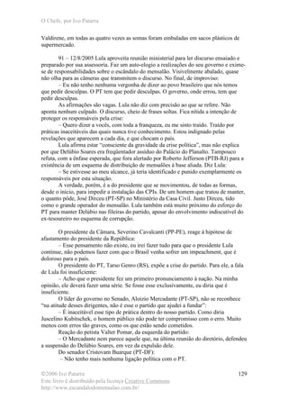 O Chefe, por Ivo Patarra
©2006 Ivo Patarra
Este livro é distribuído pela licença Creative Commons
http://www.escandalodomensalao.com.br/
129
Valdirene, em todas as quatro vezes as somas foram embaladas em sacos plásticos de
supermercado.
91 – 12/8/2005 Lula aproveita reunião ministerial para ler discurso ensaiado e
preparado por sua assessoria. Faz um auto-elogio a realizações do seu governo e exime-
se de responsabilidades sobre o escândalo do mensalão. Visivelmente abalado, quase
não olha para as câmeras que transmitem o discurso. No final, de improviso:
– Eu não tenho nenhuma vergonha de dizer ao povo brasileiro que nós temos
que pedir desculpas. O PT tem que pedir desculpas. O governo, onde errou, tem que
pedir desculpas.
As afirmações são vagas. Lula não diz com precisão ao que se refere. Não
aponta nenhum culpado. O discurso, cheio de frases soltas. Fica nítida a intenção de
proteger os responsáveis pela crise:
– Quero dizer a vocês, com toda a franqueza, eu me sinto traído. Traído por
práticas inaceitáveis das quais nunca tive conhecimento. Estou indignado pelas
revelações que aparecem a cada dia, e que chocam o país.
Lula afirma estar “consciente da gravidade da crise política”, mas não explica
por que Delúbio Soares era freqüentador assíduo do Palácio do Planalto. Tampouco
refuta, com a ênfase esperada, que fora alertado por Roberto Jefferson (PTB-RJ) para a
existência de um esquema de distribuição de mensalões à base aliada. Diz Lula:
– Se estivesse ao meu alcance, já teria identificado e punido exemplarmente os
responsáveis por esta situação.
A verdade, porém, é a do presidente que se movimentou, de todas as formas,
desde o início, para impedir a instalação das CPIs. De um homem que tratou de manter,
o quanto pôde, José Dirceu (PT-SP) no Ministério da Casa Civil. Justo Dirceu, tido
como o grande operador do mensalão. Lula também está muito próximo do esforço do
PT para manter Delúbio nas fileiras do partido, apesar do envolvimento indiscutível do
ex-tesoureiro no esquema de corrupção.
O presidente da Câmara, Severino Cavalcanti (PP-PE), reage à hipótese de
afastamento do presidente da República:
– Esse pensamento não existe, eu irei fazer tudo para que o presidente Lula
continue, não podemos fazer com que o Brasil venha sofrer um impeachment, que é
doloroso para o país.
O presidente do PT, Tarso Genro (RS), expõe a crise do partido. Para ele, a fala
de Lula foi insuficiente:
– Acho que o presidente fez um primeiro pronunciamento à nação. Na minha
opinião, ele deverá fazer uma série. Se fosse esse exclusivamente, eu diria que é
insuficiente.
O líder do governo no Senado, Aloizio Mercadante (PT-SP), não se reconhece
“na atitude desses dirigentes, não é esse o partido que ajudei a fundar”:
– É inaceitável esse tipo de prática dentro do nosso partido. Como diria
Juscelino Kubitschek, o homem público não pode ter compromisso com o erro. Muito
menos com erros tão graves, como os que estão sendo cometidos.
Reação do petista Valter Pomar, da esquerda do partido:
– O Mercadante nem parece aquele que, na última reunião do diretório, defendeu
a suspensão do Delúbio Soares, em vez da expulsão dele.
Do senador Cristovam Buarque (PT-DF):
– Não tenho mais nenhuma ligação política com o PT.
 