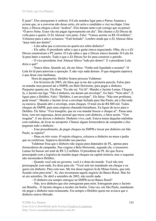 O Chefe, por Ivo Patarra
©2006 Ivo Patarra
Este livro é distribuído pela licença Creative Commons
http://www.escandalodomensalao.com.br/
131
É justo”. Eles ameaçaram ir embora. O Lula mandou ligar para o Patrus Ananias e
avisou que, se a conversa não desse certo, ele seria o candidato a vice na chapa. Uma
hora, o Dirceu chegou a dizer “acabou”. Eles batiam tanto o pé comigo que eu pensei:
“Ô povo firme. Esses vão me pagar rigorosamente em dia”. Daí chamei o Zé Dirceu de
volta para o quarto. O Zé Alencar veio junto. Falei: “Vamos acertar os R$ 10 milhões”.
Voltamos para a sala e avisamos: “Está fechado”. Lembro ainda que o Zé Alencar falou
“peça tudo por dentro”.
– Lula sabia que a conversa no quarto era sobre dinheiro?
– Ele sabia. O presidente sabia o que a gente estava negociando. Olha, ele e o Zé
Dirceu construíram o PT juntos. O Lula sabia o que o Dirceu estava fazendo. O Lula foi
lá para bater o martelo. Tudo o que o Zé Dirceu fez foi para construir o partido.
– O vice-presidente José Alencar falava “tudo por dentro”. E o presidente Lula
dizia o quê?
– Nunca falou. Quando saí, ele me falou: “Então está liquidado o assunto”. O
Lula foi lá para autorizar a operação. E não vejo nada demais. O que ninguém esperava
é que desse essa lambança.
Hora do pagamento. Delúbio Soares procura Valdemar:
– Em fevereiro de 2003, ele falou que ia me dar a primeira parcela. Falou para
eu mandar meu pessoal até a SMPB, em Belo Horizonte, para pegar o dinheiro.
Perguntei quanto era. Ele disse: “Eu não sei. Vai lá”. Mandei o Jacinto Lamas. Chegou
lá, o Jacinto me liga: “Não é dinheiro, me deram um envelope”. Eu falei: “Nem abre”. E
liguei para o Delúbio. Falei: “Delúbio, é um envelope”. Ele falou: “Não tem problema,
pode trazer”. Mandei o Jacinto levar o envelope fechado para São Paulo, até o flat onde
eu morava. Quando abri o envelope, eram cheques. O total era de R$ 800 mil. Todos
cheques da SMPB, para uma empresa chamada Garanhuns. Eu liguei de novo para o
Delúbio. Ele falou: “Fica tranqüilo, que eu vou mandar buscar o cheque aí”. Passa uma
hora, vem um segurança, desse pessoal que mexe com dinheiro, e falou assim: “Vim
resgatar”. E me deixou o dinheiro. Dinheiro vivo, cash. Estava numa daquelas malinhas
com rodinhas, de levar no aeroporto. Chamei alguns fornecedores de campanha e eles
pegaram todo o dinheiro.
– Esse procedimento, de pegar cheques na SMPB e trocar por dinheiro em São
Paulo, se repetiu?
– Duas ou três vezes. O sujeito chegava, colocava o dinheiro na mesa e pedia
que eu conferisse. Separava direitinho nos pacotes.
Valdemar frisa que o dinheiro não seguia para deputados do PL, apenas para
fornecedores de campanha. Nas viagens a Belo Horizonte, segundo ele, o tesoureiro
Lamas foi buscar um total de R$ 3,2 milhões. O presidente do PL diz que ficava
preocupado com a logística de mandar pegar cheques na capital mineira, mas o esquema
não incomodava Delúbio.
– Quando você está no governo, você é o dono do mundo. Você não tem
preocupação com nada. Eu disse para ele: “Você está me mandando em cheque e eu
quero em dinheiro. Pára com isso. Me tira desse negócio lá de Minas Gerais, que está
ficando ruim para mim”. Aí, eles inventaram aquele negócio do Banco Rural. Mas foi
só em setembro. De abril a setembro de 2003, não recebi nada.
– O dinheiro era sempre entregue na SMPB ou no Banco Rural?
– Não, teve dinheiro que eles entregaram para mim. Entregaram para o Jacinto
em Brasília... O Jacinto chegou a receber em hotéis. Uma vez, em São Paulo, mandaram
ele pegar o dinheiro num restaurante. Era sempre o Delúbio quem me avisava que o
dinheiro estava liberado.
 