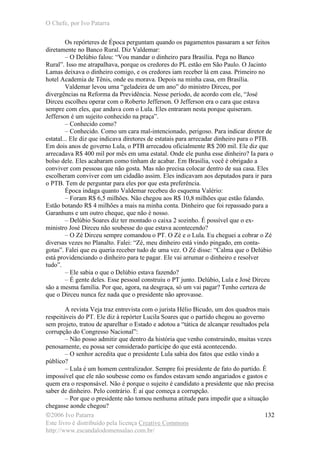 O Chefe, por Ivo Patarra
©2006 Ivo Patarra
Este livro é distribuído pela licença Creative Commons
http://www.escandalodomensalao.com.br/
132
Os repórteres de Época perguntam quando os pagamentos passaram a ser feitos
diretamente no Banco Rural. Diz Valdemar:
– O Delúbio falou: “Vou mandar o dinheiro para Brasília. Pega no Banco
Rural”. Isso me atrapalhava, porque os credores do PL estão em São Paulo. O Jacinto
Lamas deixava o dinheiro comigo, e os credores iam receber lá em casa. Primeiro no
hotel Academia de Tênis, onde eu morava. Depois na minha casa, em Brasília.
Valdemar levou uma “geladeira de um ano” do ministro Dirceu, por
divergências na Reforma da Previdência. Nesse período, de acordo com ele, “José
Dirceu escolheu operar com o Roberto Jefferson. O Jefferson era o cara que estava
sempre com eles, que andava com o Lula. Eles entraram nesta porque quiseram.
Jefferson é um sujeito conhecido na praça”.
– Conhecido como?
– Conhecido. Como um cara mal-intencionado, perigoso. Para indicar diretor de
estatal... Ele diz que indicava diretores de estatais para arrecadar dinheiro para o PTB.
Em dois anos de governo Lula, o PTB arrecadou oficialmente R$ 200 mil. Ele diz que
arrecadava R$ 400 mil por mês em uma estatal. Onde ele punha esse dinheiro? Ia para o
bolso dele. Eles acabaram como tinham de acabar. Em Brasília, você é obrigado a
conviver com pessoas que não gosta. Mas não precisa colocar dentro de sua casa. Eles
escolheram conviver com um cidadão assim. Eles indicavam aos deputados para ir para
o PTB. Tem de perguntar para eles por que esta preferência.
Época indaga quanto Valdemar recebeu do esquema Valério:
– Foram R$ 6,5 milhões. Não chegou aos R$ 10,8 milhões que estão falando.
Estão botando R$ 4 milhões a mais na minha conta. Dinheiro que foi repassado para a
Garanhuns e um outro cheque, que não é nosso.
– Delúbio Soares diz ter montado o caixa 2 sozinho. É possível que o ex-
ministro José Dirceu não soubesse do que estava acontecendo?
– O Zé Dirceu sempre comandou o PT. O Zé e o Lula. Eu cheguei a cobrar o Zé
diversas vezes no Planalto. Falei: “Zé, meu dinheiro está vindo pingado, em conta-
gotas”. Falei que eu queria receber tudo de uma vez. O Zé disse: “Calma que o Delúbio
está providenciando o dinheiro para te pagar. Ele vai arrumar o dinheiro e resolver
tudo”.
– Ele sabia o que o Delúbio estava fazendo?
– É gente deles. Esse pessoal construiu o PT junto. Delúbio, Lula e José Dirceu
são a mesma família. Por que, agora, na desgraça, só um vai pagar? Tenho certeza de
que o Dirceu nunca fez nada que o presidente não aprovasse.
A revista Veja traz entrevista com o jurista Hélio Bicudo, um dos quadros mais
respeitáveis do PT. Ele diz à repórter Lucila Soares que o partido chegou ao governo
sem projeto, tratou de aparelhar o Estado e adotou a “tática de alcançar resultados pela
corrupção do Congresso Nacional”:
– Não posso admitir que dentro da história que venho construindo, muitas vezes
penosamente, eu possa ser considerado partícipe do que está acontecendo.
– O senhor acredita que o presidente Lula sabia dos fatos que estão vindo a
público?
– Lula é um homem centralizador. Sempre foi presidente de fato do partido. É
impossível que ele não soubesse como os fundos estavam sendo angariados e gastos e
quem era o responsável. Não é porque o sujeito é candidato a presidente que não precisa
saber de dinheiro. Pelo contrário. É aí que começa a corrupção.
– Por que o presidente não tomou nenhuma atitude para impedir que a situação
chegasse aonde chegou?
 
