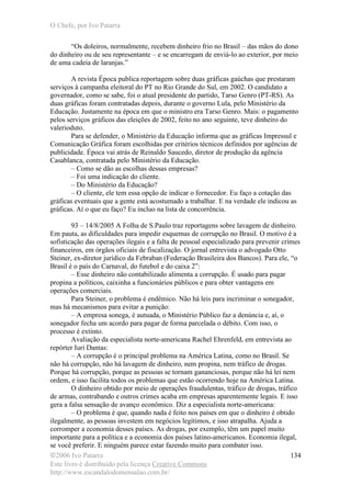 O Chefe, por Ivo Patarra
©2006 Ivo Patarra
Este livro é distribuído pela licença Creative Commons
http://www.escandalodomensalao.com.br/
134
“Os doleiros, normalmente, recebem dinheiro frio no Brasil – das mãos do dono
do dinheiro ou de seu representante – e se encarregam de enviá-lo ao exterior, por meio
de uma cadeia de laranjas.”
A revista Época publica reportagem sobre duas gráficas gaúchas que prestaram
serviços à campanha eleitoral do PT no Rio Grande do Sul, em 2002. O candidato a
governador, como se sabe, foi o atual presidente do partido, Tarso Genro (PT-RS). As
duas gráficas foram contratadas depois, durante o governo Lula, pelo Ministério da
Educação. Justamente na época em que o ministro era Tarso Genro. Mais: o pagamento
pelos serviços gráficos das eleições de 2002, feito no ano seguinte, teve dinheiro do
valerioduto.
Para se defender, o Ministério da Educação informa que as gráficas Impressul e
Comunicação Gráfica foram escolhidas por critérios técnicos definidos por agências de
publicidade. Época vai atrás de Reinaldo Saucedo, diretor de produção da agência
Casablanca, contratada pelo Ministério da Educação.
– Como se dão as escolhas dessas empresas?
– Foi uma indicação do cliente.
– Do Ministério da Educação?
– O cliente, ele tem essa opção de indicar o fornecedor. Eu faço a cotação das
gráficas eventuais que a gente está acostumado a trabalhar. E na verdade ele indicou as
gráficas. Aí o que eu faço? Eu incluo na lista de concorrência.
93 – 14/8/2005 A Folha de S.Paulo traz reportagens sobre lavagem de dinheiro.
Em pauta, as dificuldades para impedir esquemas de corrupção no Brasil. O motivo é a
sofisticação das operações ilegais e a falta de pessoal especializado para prevenir crimes
financeiros, em órgãos oficiais de fiscalização. O jornal entrevista o advogado Otto
Steiner, ex-diretor jurídico da Febraban (Federação Brasileira dos Bancos). Para ele, “o
Brasil é o país do Carnaval, do futebol e do caixa 2”:
– Esse dinheiro não contabilizado alimenta a corrupção. É usado para pagar
propina a políticos, caixinha a funcionários públicos e para obter vantagens em
operações comerciais.
Para Steiner, o problema é endêmico. Não há leis para incriminar o sonegador,
mas há mecanismos para evitar a punição:
– A empresa sonega, é autuada, o Ministério Público faz a denúncia e, aí, o
sonegador fecha um acordo para pagar de forma parcelada o débito. Com isso, o
processo é extinto.
Avaliação da especialista norte-americana Rachel Ehrenfeld, em entrevista ao
repórter Iuri Dantas:
– A corrupção é o principal problema na América Latina, como no Brasil. Se
não há corrupção, não há lavagem de dinheiro, nem propina, nem tráfico de drogas.
Porque há corrupção, porque as pessoas se tornam gananciosas, porque não há lei nem
ordem, e isso facilita todos os problemas que estão ocorrendo hoje na América Latina.
O dinheiro obtido por meio de operações fraudulentas, tráfico de drogas, tráfico
de armas, contrabando e outros crimes acaba em empresas aparentemente legais. E isso
gera a falsa sensação de avanço econômico. Diz a especialista norte-americana:
– O problema é que, quando nada é feito nos países em que o dinheiro é obtido
ilegalmente, as pessoas investem em negócios legítimos, e isso atrapalha. Ajuda a
corromper a economia desses países. As drogas, por exemplo, têm um papel muito
importante para a política e a economia dos países latino-americanos. Economia ilegal,
se você preferir. E ninguém parece estar fazendo muito para combater isso.
 