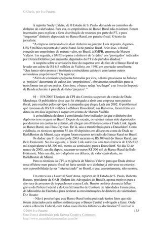 O Chefe, por Ivo Patarra
©2006 Ivo Patarra
Este livro é distribuído pela licença Creative Commons
http://www.escandalodomensalao.com.br/
135
A repórter Suely Caldas, de O Estado de S. Paulo, desvenda os caminhos do
dinheiro do valerioduto. Para ela, os empréstimos do Banco Rural não existiram. Foram
inventados para explicar a farta distribuição de recursos por parte do PT, e para
“esquentar” dinheiro depositado no Banco Rural, em paraíso fiscal. O texto da
jornalista:
“A empresa interessada em doar dinheiro ao governo Lula deposita, digamos,
US$ 5 milhões na conta do Banco Rural, lá no paraíso fiscal. Feito isso, o Rural
concede um empréstimo do mesmo valor, no Brasil, à SMPB, empresa de Marcos
Valério. Em seguida, a SMPB repassa o dinheiro do ‘crédito’ aos ‘protegidos’ indicados
por Dirceu/Delúbio (por enquanto, deputados do PT e de partidos aliados).”
A suspeita sobre a verdadeira face do esquema vem do fato de o Banco Rural ter
levado um calote de R$ 6,5 milhões de Valério, em 1998, em operação semelhante.
“Que banco sério premia o insistente e reincidente caloteiro com tantos outros
milionários empréstimos?” Da repórter:
“Além de comissões polpudas faturadas por eles, o Rural provisiona no balanço
o ‘prejuízo’ decorrente do calote dos ‘empréstimos’, obviamente concebidos para se
transformar em ativos podres. Com isso, o banco reduz ‘seu lucro’ e se livra do Imposto
de Renda referente à parcela do falso ‘prejuízo’.”
94 – 15/8/2005 Técnicos da CPI dos Correios suspeitam da versão de Duda
Mendonça. O publicitário disse que foi obrigado a abrir uma empresa num paraíso
fiscal, para receber pelos serviços à campanha que elegeu Lula em 2002. O problema é
que remessas de R$ 8,8 milhões à offshore Dusseldorf, nas Bahamas, foram feitas em
datas ou em dias seguintes a saques em contas de Marcos Valério.
A coincidência de datas é considerada forte indicador de que o dinheiro dos
depósitos teve origem no Brasil. Depois de sacado, os valores teriam sido depositados
por doleiros em contas no exterior, até chegar em offshores como a Trade Link, ligada
ao Banco Rural, nas Ilhas Cayman. De lá, saía a transferência para a Dusseldorf. Como
evidência, os técnicos apontam 35 dos 40 depósitos em dólares na conta de Duda no
BankBoston de Miami, cuja origem foram recursos retirados do Banco Rural no Brasil.
Os dados: em 11 de março de 2003 sacaram-se R$ 300 mil do Banco Rural, em
Belo Horizonte. No dia seguinte, a Trade Link autorizou uma transferência de US$ 83,6
mil (equivalente a R$ 300 mil, menos as comissões) para a Dusseldorf. No dia 12 de
março de 2003, um dia depois, sacaram-se outros R$ 300 mil do Banco Rural de Belo
Horizonte. Mais um dia, novo depósito em dólares, de valor equivalente, no
BankBoston de Miami.
Para os técnicos da CPI, a exigência de Marcos Valério para que Duda abrisse
uma offshore num paraíso fiscal só faria sentido se o dinheiro já estivesse no exterior,
sem a possibilidade de ser “internalizado” no Brasil, o que, aparentemente, não ocorreu.
Em entrevista a Lourival Sant’Anna, repórter de O Estado de S. Paulo, Roberto
Busato, presidente da OAB (Ordem dos Advogados do Brasil), aponta motivos para a
abertura de processo de impeachment contra Lula. Busato também denuncia falhas
graves da Polícia Federal e do Coaf (Conselho de Controle de Atividades Financeiras,
do Ministério da Fazenda), para detectar as movimentações de dinheiro do valerioduto.
Diz Busato:
– Não é possível que esse Banco Rural tenha praticado tantos fatos que não
foram detectados pela análise sistêmica que o Banco Central é obrigado a fazer. Onde
estava a Receita Federal, com todos esses ilícitos tributários declarados? É incrível a
 