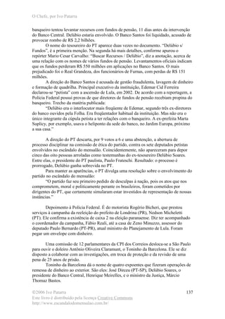 O Chefe, por Ivo Patarra
©2006 Ivo Patarra
Este livro é distribuído pela licença Creative Commons
http://www.escandalodomensalao.com.br/
137
banqueiro tentou levantar recursos com fundos de pensão, 11 dias antes da intervenção
do Banco Central. Delúbio estaria envolvido. O Banco Santos foi liquidado, acusado de
provocar rombo de R$ 2,2 bilhões.
O nome do tesoureiro do PT aparece duas vezes no documento. “Delúbio s/
Fundos”, é a primeira menção. Na segunda há mais detalhes, conforme apurou o
repórter Mario Cesar Carvalho: “Buscar Recursos / Delúbio”, diz a anotação, acerca de
uma relação com os nomes de vários fundos de pensão. Levantamentos oficiais indicam
que os fundos perderam R$ 550 milhões em aplicações no Banco Santos. O mais
prejudicado foi o Real Grandeza, dos funcionários de Furnas, com perdas de R$ 151
milhões.
A direção do Banco Santos é acusada de gestão fraudulenta, lavagem de dinheiro
e formação de quadrilha. Principal executivo da instituição, Edemar Cid Ferreira
declarou-se “petista” com a ascensão de Lula, em 2002. De acordo com a reportagem, a
Polícia Federal possui provas de que diretores de fundos de pensão recebiam propina do
banqueiro. Trecho da matéria publicada:
“Delúbio era o interlocutor mais freqüente de Edemar, segundo três ex-diretores
do banco ouvidos pela Folha. Era freqüentador habitual da instituição. Mas não era o
único integrante da cúpula petista a ter relações com o banqueiro. A ex-prefeita Marta
Suplicy, por exemplo, usava o heliponto da sede do banco, no Jardim Europa, próximo
a sua casa.”
A direção do PT descarta, por 9 votos a 6 e uma abstenção, a abertura de
processo disciplinar na comissão de ética do partido, contra os sete deputados petistas
envolvidos no escândalo do mensalão. Coincidentemente, não apareceram para depor
cinco das oito pessoas arroladas como testemunhas do ex-tesoureiro Delúbio Soares.
Entre elas, o presidente do PT paulista, Paulo Frateschi. Resultado: o processo é
prorrogado, Delúbio ganha sobrevida no PT.
Para manter as aparências, o PT divulga uma resolução sobre o envolvimento do
partido no escândalo do mensalão:
“O partido faz seu primeiro pedido de desculpas à nação, pois os atos que nos
comprometem, moral e politicamente perante os brasileiros, foram cometidos por
dirigentes do PT, que certamente simularam estar investidos de representação de nossas
instâncias.”
Depoimento à Polícia Federal. É do motorista Rogério Bicheri, que prestou
serviços à campanha da reeleição do prefeito de Londrina (PR), Nedson Micheletti
(PT). Ele confirma a existência de caixa 2 na eleição paranaense. Diz ter acompanhado
o coordenador da campanha, Fábio Reali, até a casa de Zeno Minuzzo, assessor do
deputado Paulo Bernardo (PT-PR), atual ministro do Planejamento de Lula. Foram
pegar um envelope com dinheiro.
Uma comissão de 12 parlamentares da CPI dos Correios desloca-se a São Paulo
para ouvir o doleiro Antônio Oliveira Claramunt, o Toninho da Barcelona. Ele se diz
disposto a colaborar com as investigações, em troca de proteção e da revisão de uma
pena de 25 anos de prisão.
Toninho da Barcelona dá o nome de quatro expoentes que fizeram operações de
remessa de dinheiro ao exterior. São eles: José Dirceu (PT-SP), Delúbio Soares, o
presidente do Banco Central, Henrique Meirelles, e o ministro da Justiça, Márcio
Thomaz Bastos.
 