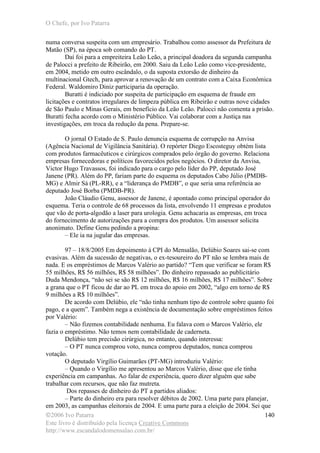 O Chefe, por Ivo Patarra
©2006 Ivo Patarra
Este livro é distribuído pela licença Creative Commons
http://www.escandalodomensalao.com.br/
140
numa conversa suspeita com um empresário. Trabalhou como assessor da Prefeitura de
Matão (SP), na época sob comando do PT.
Daí foi para a empreiteira Leão Leão, a principal doadora da segunda campanha
de Palocci a prefeito de Ribeirão, em 2000. Saiu da Leão Leão como vice-presidente,
em 2004, metido em outro escândalo, o da suposta extorsão de dinheiro da
multinacional Gtech, para aprovar a renovação de um contrato com a Caixa Econômica
Federal. Waldomiro Diniz participaria da operação.
Buratti é indiciado por suspeita de participação em esquema de fraude em
licitações e contratos irregulares de limpeza pública em Ribeirão e outras nove cidades
de São Paulo e Minas Gerais, em benefício da Leão Leão. Palocci não comenta a prisão.
Buratti fecha acordo com o Ministério Público. Vai colaborar com a Justiça nas
investigações, em troca da redução da pena. Prepare-se.
O jornal O Estado de S. Paulo denuncia esquema de corrupção na Anvisa
(Agência Nacional de Vigilância Sanitária). O repórter Diego Escosteguy obtém lista
com produtos farmacêuticos e cirúrgicos comprados pelo órgão do governo. Relaciona
empresas fornecedoras e políticos favorecidos pelos negócios. O diretor da Anvisa,
Victor Hugo Travassos, foi indicado para o cargo pelo líder do PP, deputado José
Janene (PR). Além do PP, fariam parte do esquema os deputados Cabo Júlio (PMDB-
MG) e Almir Sá (PL-RR), e a “liderança do PMDB”, o que seria uma referência ao
deputado José Borba (PMDB-PR).
João Cláudio Genu, assessor de Janene, é apontado como principal operador do
esquema. Teria o controle de 68 processos da lista, envolvendo 11 empresas e produtos
que vão de porta-algodão a laser para urologia. Genu achacaria as empresas, em troca
do fornecimento de autorizações para a compra dos produtos. Um assessor solicita
anonimato. Define Genu pedindo a propina:
– Ele ia na jugular das empresas.
97 – 18/8/2005 Em depoimento à CPI do Mensalão, Delúbio Soares sai-se com
evasivas. Além da sucessão de negativas, o ex-tesoureiro do PT não se lembra mais de
nada. E os empréstimos de Marcos Valério ao partido? “Tem que verificar se foram R$
55 milhões, R$ 56 milhões, R$ 58 milhões”. Do dinheiro repassado ao publicitário
Duda Mendonça, “não sei se são R$ 12 milhões, R$ 16 milhões, R$ 17 milhões”. Sobre
a grana que o PT ficou de dar ao PL em troca do apoio em 2002, “algo em torno de R$
9 milhões a R$ 10 milhões”.
De acordo com Delúbio, ele “não tinha nenhum tipo de controle sobre quanto foi
pago, e a quem”. Também nega a existência de documentação sobre empréstimos feitos
por Valério:
– Não fizemos contabilidade nenhuma. Eu falava com o Marcos Valério, ele
fazia o empréstimo. Não temos nem contabilidade de caderneta.
Delúbio tem precisão cirúrgica, no entanto, quando interessa:
– O PT nunca comprou voto, nunca comprou deputados, nunca comprou
votação.
O deputado Virgílio Guimarães (PT-MG) introduziu Valério:
– Quando o Virgílio me apresentou ao Marcos Valério, disse que ele tinha
experiência em campanhas. Ao falar de experiência, quero dizer alguém que sabe
trabalhar com recursos, que não faz mutreta.
Dos repasses de dinheiro do PT a partidos aliados:
– Parte do dinheiro era para resolver débitos de 2002. Uma parte para planejar,
em 2003, as campanhas eleitorais de 2004. E uma parte para a eleição de 2004. Sei que
 