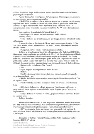 O Chefe, por Ivo Patarra
©2006 Ivo Patarra
Este livro é distribuído pela licença Creative Commons
http://www.escandalodomensalao.com.br/
141
foi uma ilegalidade. Pagar dívida de outro partido com dinheiro não contabilizado é
proibido pela lei eleitoral.
Apesar de se definir como “pessoa fiel”, incapaz de delatar as pessoas, enumera
os parceiros com quem manteve negociações:
– No PMDB, rachado em relação ao apoio ao governo, o contato era feito com o
deputado José Borba. No PTB, o contato inicial foi com o ex-presidente José Carlos
Martinez e, depois da sua morte, com o deputado Roberto Jefferson. No PL, as
conversas eram com o presidente, Valdemar Costa Neto. No PP, com o deputado José
Janene.
Intervenção da deputada Zulaiê Cobra (PSDB-SP):
– Isso é ilegal. Um partido não pode assumir a dívida de outro.
Delúbio aceita:
– Como é dinheiro não contabilizado, sei que é ilegal. Por isso estou tendo tantas
dificuldades.
O tesoureiro lista os diretórios do PT que receberam recursos de caixa 2. Cita
São Paulo, Rio de Janeiro, Rio Grande do Sul, Santa Catarina, Minas Gerais, Goiás e
Distrito Federal.
– Pedi para o Marcos Valério resolver com esses Estados.
Delúbio se atrapalha ao ser inquirido pelo deputado Júlio Redecker (PSDB-RS).
O deputado procura esclarecer a transferência de R$ 457 mil do valerioduto para Márcio
Lacerda, o ex-secretário executivo do ministro da Integração Nacional, Ciro Gomes
(PSB-CE). O dinheiro teria sido usado para quitar dívida com a agência New Trade, do
publicitário Einhart Jacome Paz. Depois de trabalhar para Ciro no primeiro turno, em
2002, ele foi prestar serviços à campanha de Lula, no segundo turno. O diálogo é tenso:
– O dinheiro foi enviado para Ciro Gomes?
– Sim.
– Pagou despesas de campanha de Ciro ou de Lula?
– De Ciro.
– Mas Ciro disse que foi serviço prestado pelo marqueteiro dele no segundo
turno à campanha de Lula.
– Não foi. O dinheiro pagou serviços prestados pelo Einhart à campanha de Ciro
no segundo turno.
– Mas Ciro não foi candidato no segundo turno. Ele apoiou a candidatura de
Lula.
– O Einhart trabalhou com o Duda Mendonça. Eles filmaram o Ciro para o
programa de Lula no segundo turno, o dinheiro pagou despesas que o Ciro teve no
segundo turno.
– Então o dinheiro de Valério, de caixa 2, pagou despesas de campanha de Lula
no segundo turno.
Delúbio silenciou.
Em entrevista à GloboNews, o líder do governo no Senado, Aloizio Mercadante
(PT-SP), atribui o endividamento do PT a “uma administração temerária, absolutamente
irresponsável, uma administração financeira e orçamentária de um botequim”:
– O PT cresceu de tal forma que passou a ser uma grande rede nacional de
supermercados. Aquela administração, sem nenhum planejamento estratégico, quebrou
a instituição.
Em debate no Instituto Fernand Braudel, em São Paulo, o deputado Carlos
Sampaio (PSDB-SP) afirma:
 