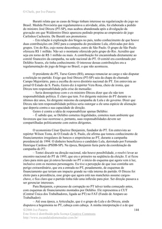 O Chefe, por Ivo Patarra
©2006 Ivo Patarra
Este livro é distribuído pela licença Creative Commons
http://www.escandalodomensalao.com.br/
144
Buratti relata que as casas de bingo tinham interesse na regularização do jogo no
Brasil. Medida Provisória que regulamentava a atividade, aliás, foi elaborada a pedido
do ministro José Dirceu (PT-SP), mas acabou abandonada após a divulgação da
gravação em que Waldomiro Diniz apareceu pedindo propina ao empresário de jogo
Carlinhos Cachoeira. De Buratti aos promotores:
– Em relação à exploração dos bingos no país, tenho conhecimento de que houve
duas contribuições em 2002 para a campanha do presidente Lula, efetivadas por dois
grupos. Um do Rio, cujo nome desconheço, outro de São Paulo. O grupo de São Paulo
ofereceu R$ 1 milhão. Não sei o montante oferecido pelo grupo do Rio. Acredito que
seja em torno de R$ 1 milhão ou mais. A contribuição foi encaminhada diretamente ao
comitê financeiro da campanha, na sede nacional do PT. O comitê era coordenado por
Delúbio Soares, ele tinha conhecimento. O interesse dessas contribuições era a
regulamentação do jogo de bingo no Brasil, o que não aconteceu.
O presidente do PT, Tarso Genro (RS), ameaça renunciar ao cargo e não disputar
a reeleição no partido. Exige que José Dirceu (PT-SP) saia da chapa do chamado
Campo Majoritário, para a escolha do novo diretório nacional do PT. Em entrevista ao
jornal O Estado de S. Paulo, Genro diz à repórter Vera Rosa, cheio de ironia, que
Dirceu tem responsabilidade pela crise do mensalão:
– Seria desrespeitoso com o ex-ministro Dirceu dizer que ele não tem
responsabilidade política. É claro que tem. Foi dirigente máximo do PT durante os
últimos dez anos, foi dirigente máximo da campanha de Lula e do governo. Dizer que
Dirceu não tem responsabilidade política seria outorgar a ele uma espécie de alienação
que deporia contra a sua capacidade de direção.
Genro é contra a idéia de responsabilizar apenas Delúbio:
– É sabido que, se Delúbio cometeu ilegalidades, cometeu num ambiente que
favoreceu que isso ocorresse e, portanto, suas responsabilidades devem ser
compartilhadas politicamente com outros dirigentes.
O economista César Queiroz Benjamim, fundador do PT. Em entrevista ao
repórter Wilson Tosta, de O Estado de S. Paulo, ele afirma que tomou conhecimento de
financiamentos irregulares de bancos e empreiteiras ao PT, durante a campanha
presidencial de 1994. O dinheiro beneficiava o candidato Lula, derrotado por Fernando
Henrique Cardoso (PSDB-SP). Na época, Benjamin fazia parte da coordenação da
campanha do PT:
– Tentei discutir na direção nacional, não houve possibilidade, e resolvi levar ao
encontro nacional do PT de 1995, que era o primeiro na seqüência da eleição. E aí ficou
claro para mim que já estava havendo no PT o início do esquema que agora vem à luz,
inclusive com os mesmos personagens. Eu tive a percepção de que isso continha um
perigo extraordinário, que era a entrada no PT, pesadamente, de esquemas de
financiamento que teriam um impacto grande na vida interna do partido. O Dirceu foi
eleito para a presidência, esse grupo que agora está nas manchetes assume cargos-
chave, e fica claro que o partido tinha tido uma inflexão para pior. Ser direção passava a
ser gerenciar interesses.
Para Benjamin, o processo de corrupção no PT talvez tenha começado antes,
com esquemas de financiamento montados por Delúbio. Ele representou a CUT
(Central Única dos Trabalhadores, ligada ao PT) no FAT (Fundo de Amparo ao
Trabalhador):
– Até essa época, a Articulação, que é o grupo do Lula e do Dirceu, ainda
disputava a hegemonia no PT, cabeça com cabeça. A minha interpretação é a de que
 