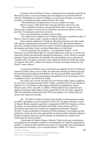 O Chefe, por Ivo Patarra
©2006 Ivo Patarra
Este livro é distribuído pela licença Creative Commons
http://www.escandalodomensalao.com.br/
146
O repórter entrevista Marcelo Viana, o responsável pelas operações de balcão da
Barcelona na época. As trocas de dólares por reais chegaram à casa dos R$ 500 mil
semanais. Dependendo do volume de dinheiro, as somas eram entregues em sacolas ou
envelopes, no gabinete do então vereador Devanir. Diz Viana:
– Mas também já levei dinheiro preso às meias e debaixo da roupa.
Marcos Lustosa, o filho de Devanir, não nega. Ressalva, para livrar o pai:
– Não era dinheiro de política, meu pai não tinha nada a ver com isso. Era
dinheiro que eu ganhava com serviços de informática que fazia na Câmara, e trocava
por dólar. Coisa pequena, para meu uso mesmo.
O pai, convenientemente, esconde-se atrás do filho:
– Se o Marcos trocou dinheiro com Toninho da Barcelona, o problema é dele. O
Marcos é maior de idade, casado, vacinado e cuida da vida dele.
Outro esquema relatado por Toninho da Barcelona funcionou em Santo André
(SP), durante a administração do prefeito Celso Daniel (PT). Movimentou dinheiro a
ponto de a cambista Nelma Cunha ter de acionar Toninho da Barcelona por não dispor
das quantias solicitadas. Sobre a corretora Bônus-Banval, de São Paulo:
“Um dos esquemas mais complexos – mas igualmente clássico – do PT
funcionava na corretora Bônus-Banval. Toninho da Barcelona conta que a corretora era
usada pelo partido para intermediar operações fraudulentas e, assim, tornou-se uma das
principais fontes de pagamento do mensalão. Sua especialidade eram as operações de
‘esquenta-esfria’, nas quais os prejuízos eram sempre dos fundos de pensão das estatais.
‘As ligações entre o PT e a Bônus são estreitas. Os sócios são amigos íntimos de José
Dirceu’, acusa o doleiro.”
A revista Isto É Dinheiro conta a história de uma auditoria do TCU (Tribunal de
Contas da União), sobre o uso de cartões de crédito para retiradas de dinheiro por parte
de funcionários da presidência da República. Em oito meses de 2004, sacaram R$ 5,5
milhões. Justificaram: foi para pagar despesas do gabinete de Lula, da Granja do Torto,
a residência oficial, e de ministros de Estado.
De acordo com a revista, em nome de Clever Pereira Fialho, lotado no gabinete
de Lula, houve uma fatura de mais de R$ 1 milhão, sendo R$ 226,9 mil em retiradas de
dinheiro vivo. O ex-diretor da Abin (Agência Brasileira de Inteligência), Mauro
Marcelo Lima e Silva, sacou R$ 1,3 milhão. E Maria Emília Évora, responsável por
despesas da primeira-dama Marisa Letícia, gastou R$ 441 mil, de janeiro a agosto de
2004. Do total, Maria Emília retirou R$ 198 mil em dinheiro vivo, média de R$ 24,8
mil por mês. Quase um mensalão.
100 – 21/8/2005 A Folha de S.Paulo noticia detalhes de documentação emitida
em 2004 e apreendida na sede da empreiteira Leão Leão. Os papéis reforçam a versão
de Rogério Buratti, segundo a qual houve o pagamento de R$ 50 mil mensais, na forma
de propina, ao então prefeito de Ribeirão Preto (SP), Antonio Palocci (PT). Os
documentos fazem parte de um arquivo de computador denominado “despesas
diversas”. Foram encontrados no notebook de Wilney Barquete, ex-presidente da Leão
Ambiental, o braço da Leão Leão especializado em limpeza urbana. Barquete substituiu
Buratti na empresa, depois que ele foi afastado em decorrência do rumoroso caso
Gtech/Caixa Econômica Federal.
A reportagem de Rogério Pagnan e Marcelo Toledo mostra que os promotores
encarregados da investigação consideram a documentação um “mapa do pagamento de
propina”. A referência mais bombástica do arquivo de computador estava protegida por
duas senhas de oito dígitos, e traz o seguintes dizeres: “50000 – dr”. Para os
 