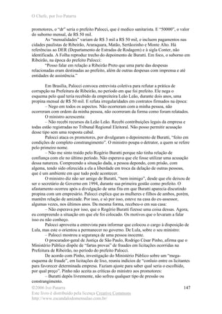 O Chefe, por Ivo Patarra
©2006 Ivo Patarra
Este livro é distribuído pela licença Creative Commons
http://www.escandalodomensalao.com.br/
147
promotores, o “dr” seria o prefeito Palocci, que é medico sanitarista. E “50000”, o valor
do suborno mensal, de R$ 50 mil.
As “mensalidades” variam de R$ 3 mil a R$ 50 mil, e incluem pagamentos nas
cidades paulistas de Ribeirão, Araraquara, Matão, Sertãozinho e Monte Alto. Há
referências ao DER (Departamento de Estradas de Rodagem) e à sigla Conter, não
identificada. A Folha reproduz trecho do depoimento de Buratti. Em foco, o suborno em
Ribeirão, na época do prefeito Palocci:
“Posso falar em relação a Ribeirão Preto que uma parte das despesas
relacionadas eram destinadas ao prefeito, além de outras despesas com imprensa e até
entidades de assistência.”
Em Brasília, Palocci convoca entrevista coletiva para refutar a prática de
corrupção na Prefeitura de Ribeirão, no período em que foi prefeito. Ele nega o
esquema pelo qual teria recebido da empreiteira Leão Leão, durante dois anos, uma
propina mensal de R$ 50 mil. E refuta irregularidades em contratos firmados na época:
– Nego em todos os aspectos. Não ocorreram com a minha pessoa, não
ocorreram com ordem da minha pessoa, não ocorreram da forma como foram relatados.
O ministro acrescenta:
– Não recebi recursos da Leão Leão. Recebi contribuições legais da empresa e
todas estão registradas no Tribunal Regional Eleitoral. Não posso permitir acusação
desse tipo sem uma resposta cabal.
Palocci ataca os promotores, por divulgaram o depoimento de Buratti, “feito em
condições de completo constrangimento”. O ministro poupa o detrator, a quem se refere
pelo primeiro nome.
– Não me sinto traído pelo Rogério Buratti porque não tinha relação de
confiança com ele no último período. Não esperava que ele fosse utilizar uma acusação
dessa natureza. Compreendo a situação dada, a pessoa depondo, com prisão, com
algema, tendo sido oferecida a ela a liberdade em troca da delação de outras pessoas,
que é um ambiente em que tudo pode acontecer.
O ministro diz não ser amigo de Buratti, “nem inimigo”, desde que ele deixou de
ser o secretário de Governo em 1994, durante sua primeira gestão como prefeito. O
afastamento ocorreu após a divulgação de uma fita em que Buratti aparecia discutindo
propina com um empresário. Palocci explica que as mulheres e filhos de ambos, porém,
mantêm relação de amizade. Por isso, e só por isso, esteve na casa do ex-assessor,
algumas vezes, nos últimos anos. Da mesma forma, recebeu-o em sua casa:
– Não esperava por isso, que o Rogério Buratti fizesse uma coisa dessas. Agora,
eu compreendo a situação em que ele foi colocado. Os motivos que o levaram a falar
isso eu não conheço.
Palocci aproveita a entrevista para informar que colocou o cargo à disposição de
Lula, mas este o orientou a permanecer no governo. De Lula, sobre o seu ministro:
– Palocci mostrou a segurança de uma pessoa inocente.
O procurador-geral de Justiça de São Paulo, Rodrigo César Pinho, afirma que o
Ministério Público dispõe de “fartas provas” de fraudes em licitações ocorridas na
Prefeitura de Ribeirão, no período do prefeito Palocci.
De acordo com Pinho, investigação do Ministério Público sobre um “mega-
esquema de fraude”, em licitações de lixo, reuniu indícios de “conluio entre os licitantes
para favorecer determinada empresa. Faziam ajuste para saber qual seria o escolhido,
por qual preço”. Pinho não aceita as críticas do ministro aos promotores:
– Buratti depôs livremente, não sofreu qualquer tipo de pressão ou
constrangimento.
 