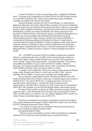 O Chefe, por Ivo Patarra
©2006 Ivo Patarra
Este livro é distribuído pela licença Creative Commons
http://www.escandalodomensalao.com.br/
148
O jornal O Estado de S. Paulo traz reportagem sobre a “república de Ribeirão
Preto”, um grupo de dez colaboradores de Antonio Palocci (PT-SP), da época em que
ele era prefeito de Ribeirão (SP). Agora, todos ocupam altos cargos em Brasília,
nomeados por influência do ministro da Fazenda:
Juscelino Dourado, secretário da Casa Civil de Ribeirão, é o atual chefe de
gabinete do Ministério da Fazenda. Donizeti Rosa, secretário de Governo em Ribeirão,
diretor do Serpro (Serviço Federal de Processamento de Dados). Ademirson Ariosvaldo
da Silva, chefe de gabinete em Ribeirão, secretário particular de Palocci no Ministério.
Ralf Barquete, secretário do prefeito em Ribeirão, foi assessor especial da Caixa
Econômica Federal até falecer. Nelson Rocha Augusto, secretário de Planejamento em
Ribeirão, hoje está na presidência da distribuidora de títulos Banco do Brasil
Administração de Ativos. Galeno Amorim, secretário de Cultura em Ribeirão, é o
coordenador de bibliotecas públicas do Ministério da Cultura. Fernando Garcia,
secretário-adjunto da Saúde em Ribeirão, coordena o programa cartão-saúde. José Ivo
Vannuchi, assessor em Ribeirão na época, assessor do Ministério da Fazenda hoje.
Wagner Quirici, superintendente da Ceterp, é o atual diretor-presidente do Serpro. E
Margareth Palocci, mulher do ministro, assessora a Funasa (Fundação Nacional de
Saúde).
101 – 22/8/2005 Um contrato de R$ 41,6 milhões, assinado entre o prefeito
Palocci e a empreiteira Leão Leão, em 2002, não foi mencionado pelo ministro na
entrevista da véspera. Palocci manda distribuir nota aos jornais. Não mencionou o
“outro contrato”, porque não foi questionado, “em nenhum momento”. Para tentar se
desvencilhar do problema, diz que o contrato de R$ 41,6 milhões, “objeto de
discussão”, foi assinado na administração anterior à dele, a do prefeito Luiz Roberto
Jábali (PSDB), já falecido. Palocci fez apenas manter o contrato.
A situação é mais complicada. Existem oito outros contratos da área de limpeza
urbana, todos firmados entre Palocci e a Leão Leão, em 2001 e 2002. Valor do
dispêndio: R$ 4,4 milhões. Comum a todos: assinados sem licitação pública.
Deu na imprensa: quando Jábali assumiu a Prefeitura de Ribeirão, em 1997,
herdou do primeiro governo de Palocci o preço que o município pagava para recolher a
tonelada de lixo. Um custo de R$ 50 reais. A empresa que fazia o serviço era a
empreiteira Rek. Jábali abaixou o valor para R$ 42,00 no primeiro ano de
administração. E para R$ 35,00 no segundo. Em 1999, a Leão Leão foi contratada por
Jábali: R$ 17,00 a tonelada. Um terço dos R$ 50,00 de Palocci, pelo mesmo serviço.
Pois bem: Palocci ganhou as eleições de 2000 e assumiu novamente a Prefeitura
a partir de 2001. O valor da tonelada de lixo da Leão Leão oscilou para R$ 23,00 em
2002. Em 2004, Palocci é o ministro e seu vice, Gilberto Maggione (PT), o prefeito da
cidade. O preço da tonelada chegou à casa dos R$ 32,76.
Promotores encarregados de investigar o assassinato do prefeito Celso Daniel
(PT) e apurar denúncias de corrupção em Santo André (SP) voltam a citar José Dirceu
(PT-SP). Afirmação do promotor Amaro Thomé:
– O ex-ministro é suspeito de ser o destinatário final de recursos ilícitos, do
dinheiro da corrupção do esquema de Santo André.
Do promotor Roberto Wider:
– Parte dos recursos arrecadados em Santo André era utilizada em campanhas
eleitorais do PT, levados em malas de dinheiro para o escritório de Dirceu.
 