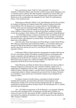 O Chefe, por Ivo Patarra
©2006 Ivo Patarra
Este livro é distribuído pela licença Creative Commons
http://www.escandalodomensalao.com.br/
149
Para os promotores, Santo André foi “pólo exportador” do esquema do
mensalão. O Ministério Público quer descobrir se Daniel morreu numa disputa por caixa
2. O prefeito queria o dinheiro desviado irrigando a campanha de Lula em 2002, mas
pessoas próximas a ele insistiam em carrear a propina para o grupo de Santo André.
Daniel era um dos coordenadores da campanha de Lula. Morto, foi substituído por
Palocci. Uma escolha de Lula.
Depoimento ao Ministério Público. É de Aleni Rodrigues de Oliveira, secretária
de Finanças da Prefeitura de Campina Grande (PB), ainda no mandato da prefeita
Cozete Barbosa (PT). Ela denuncia um “contrato informal” de publicidade, sem
licitação, entre o governo municipal e Duda Mendonça, no valor de R$ 800 mil.
Segundo Aleni, o acerto foi fechado em janeiro de 2003. Previa, entre outras
coisas, melhorar a imagem pessoal e os discursos da prefeita, candidata à reeleição.
Cozete não se reelegeu. Aleni, filiada ao PT, deu R$ 80 mil por mês a Duda Mendonça:
– Era difícil pagar porque o contrato era informal. Daí, nós tínhamos de dar um
jeito de pagar uma empresa e ela devolver o dinheiro, fazer um cheque e a Prefeitura
descontar no banco, para depositar na conta de Duda. A Prefeitura de Campina Grande
pagava dos cofres públicos.
Tem mais sobre Aleni. O presidente da CPI dos Bingos, senador Efraim Morais
(PFL-PB), leu o depoimento dela ao Ministério Público. A ex-secretária admitiu que
entregou R$ 600 mil da cidade de Campina Grande para Marcelo Sereno, o então
assessor especial do ministro da Casa Civil, José Dirceu (PT-SP). O dinheiro iria ser
repassado a Dirceu.
O Ministério Público Federal questiona a propaganda da senadora Ideli Salvatti
(PT-SC). Ela mandou instalar 398 outdoors em Santa Catarina, com fotografia dela.
Aparece elogiando a obra de duplicação da rodovia BR-101. A senadora tem um
rendimento anual de R$ 220 mil. Os gastos com a propaganda chegaram a R$ 161 mil.
Ideli informa que vai pagar com o salário de senadora. Ela vendeu dois carros e fez
empréstimo de R$ 80 mil na Caixa Econômica Federal.
Paulo Okamotto, presidente do Sebrae (Serviço Brasileiro de Apoio às Micro e
Pequenas Empresas), assinou parceria com o Instituto Cidadania, ligado ao PT. A
organização foi fundada por Lula em 1990. A parceria prevê uma injeção de R$ 1,2
milhão do Sebrae. Okamotto integra o conselho fiscal do Instituto Cidadania. Em 2002,
a organização ajudou a elaborar o programa de governo de Lula. Na época, Okamotto
era o presidente. Agora, prefere não se manifestar à repórter Laura Capriglione, da
Folha de S.Paulo.
Cai Marcos Antonio Carvalho Gomes, o presidente do fundo de pensão
Fundação Real Grandeza, dos funcionários de Furnas Centrais Elétricas e da
Eletronuclear. Filiado ao PT, ele teria investido irregularmente R$ 151 milhões em
certificados de depósitos bancários do Banco Santos. Do total aplicado, R$ 131 milhões
não foram mais recuperados.
102 – 23/8/2005 Em depoimento à CPI do Mensalão, o ex-deputado Valdemar
Costa Neto (SP), presidente do PL, dá explicações. Recebeu R$ 6,5 milhões em
recursos do caixa 2 do PT, entre janeiro de 2003 e setembro de 2004. Pagou despesas
com material de campanha do presidente Lula, ainda do segundo turno das eleições de
2002. O jogo de Valdemar:
 