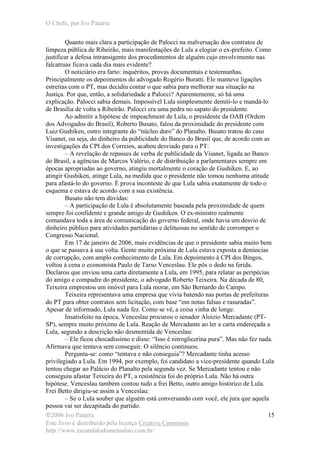 O Chefe, por Ivo Patarra
©2006 Ivo Patarra
Este livro é distribuído pela licença Creative Commons
http://www.escandalodomensalao.com.br/
15
Quanto mais clara a participação de Palocci na malversação dos contratos de
limpeza pública de Ribeirão, mais manifestações de Lula a elogiar o ex-prefeito. Como
justificar a defesa intransigente dos procedimentos de alguém cujo envolvimento nas
falcatruas ficava cada dia mais evidente?
O noticiário era farto: inquéritos, provas documentais e testemunhas.
Principalmente os depoimentos do advogado Rogério Buratti. Ele manteve ligações
estreitas com o PT, mas decidiu contar o que sabia para melhorar sua situação na
Justiça. Por que, então, a solidariedade a Palocci? Aparentemente, só há uma
explicação. Palocci sabia demais. Impossível Lula simplesmente demiti-lo e mandá-lo
de Brasília de volta a Ribeirão. Palocci era uma pedra no sapato do presidente.
Ao admitir a hipótese de impeachment de Lula, o presidente da OAB (Ordem
dos Advogados do Brasil), Roberto Busato, falou da proximidade do presidente com
Luiz Gushiken, outro integrante do “núcleo duro” do Planalto. Busato tratou do caso
Visanet, ou seja, do dinheiro da publicidade do Banco do Brasil que, de acordo com as
investigações da CPI dos Correios, acabou desviado para o PT:
– A revelação de repasses de verba de publicidade da Visanet, ligada ao Banco
do Brasil, a agências de Marcos Valério, e de distribuição a parlamentares sempre em
épocas apropriadas ao governo, atingiu mortalmente o coração de Gushiken. E, ao
atingir Gushiken, atinge Lula, na medida que o presidente não tomou nenhuma atitude
para afastá-lo do governo. É prova inconteste de que Lula sabia exatamente de todo o
esquema e estava de acordo com a sua existência.
Busato não tem dúvidas:
– A participação de Lula é absolutamente baseada pela proximidade de quem
sempre foi confidente e grande amigo de Gushiken. O ex-ministro realmente
comandava toda a área de comunicação do governo federal, onde havia um desvio de
dinheiro público para atividades partidárias e delituosas no sentido de corromper o
Congresso Nacional.
Em 17 de janeiro de 2006, mais evidências de que o presidente sabia muito bem
o que se passava à sua volta. Gente muito próxima de Lula estava exposta a denúncias
de corrupção, com amplo conhecimento de Lula. Em depoimento à CPI dos Bingos,
voltou à cena o economista Paulo de Tarso Venceslau. Ele pôs o dedo na ferida.
Declarou que enviou uma carta diretamente a Lula, em 1995, para relatar as peripécias
do amigo e compadre do presidente, o advogado Roberto Teixeira. Na década de 80,
Teixeira emprestou um imóvel para Lula morar, em São Bernardo do Campo.
Teixeira representava uma empresa que vivia batendo nas portas de prefeituras
do PT para obter contratos sem licitação, com base “em notas falsas e rasuradas”.
Apesar de informado, Lula nada fez. Como se vê, a coisa vinha de longe.
Insatisfeito na época, Venceslau procurou o senador Aloizio Mercadante (PT-
SP), sempre muito próximo de Lula. Reação de Mercadante ao ler a carta endereçada a
Lula, segundo a descrição não desmentida de Venceslau:
– Ele ficou chocadíssimo e disse: “Isso é nitroglicerina pura”. Mas não fez nada.
Afirmava que tentava sem conseguir. O silêncio continuou.
Pergunta-se: como “tentava e não conseguia”? Mercadante tinha acesso
privilegiado a Lula. Em 1994, por exemplo, foi candidato a vice-presidente quando Lula
tentou chegar ao Palácio do Planalto pela segunda vez. Se Mercadante tentou e não
conseguiu afastar Teixeira do PT, a resistência foi do próprio Lula. Não há outra
hipótese. Venceslau também contou tudo a frei Betto, outro amigo histórico de Lula.
Frei Betto dirigiu-se assim a Venceslau:
– Se o Lula souber que alguém está conversando com você, ele jura que aquela
pessoa vai ser decapitada do partido.
 