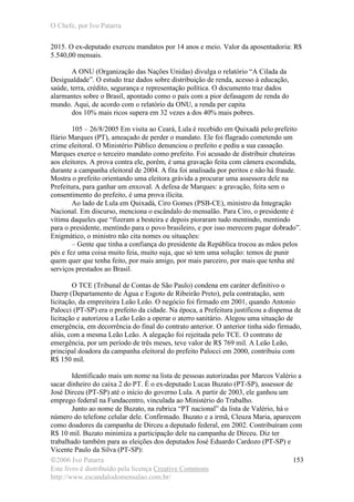 O Chefe, por Ivo Patarra
©2006 Ivo Patarra
Este livro é distribuído pela licença Creative Commons
http://www.escandalodomensalao.com.br/
153
2015. O ex-deputado exerceu mandatos por 14 anos e meio. Valor da aposentadoria: R$
5.540,00 mensais.
A ONU (Organização das Nações Unidas) divulga o relatório “A Cilada da
Desigualdade”. O estudo traz dados sobre distribuição de renda, acesso à educação,
saúde, terra, crédito, segurança e representação política. O documento traz dados
alarmantes sobre o Brasil, apontado como o país com a pior defasagem de renda do
mundo. Aqui, de acordo com o relatório da ONU, a renda per capita
dos 10% mais ricos supera em 32 vezes a dos 40% mais pobres.
105 – 26/8/2005 Em visita ao Ceará, Lula é recebido em Quixadá pelo prefeito
Ilário Marques (PT), ameaçado de perder o mandato. Ele foi flagrado cometendo um
crime eleitoral. O Ministério Público denunciou o prefeito e pediu a sua cassação.
Marques exerce o terceiro mandato como prefeito. Foi acusado de distribuir chuteiras
aos eleitores. A prova contra ele, porém, é uma gravação feita com câmera escondida,
durante a campanha eleitoral de 2004. A fita foi analisada por peritos e não há fraude.
Mostra o prefeito orientando uma eleitora grávida a procurar uma assessora dele na
Prefeitura, para ganhar um enxoval. A defesa de Marques: a gravação, feita sem o
consentimento do prefeito, é uma prova ilícita.
Ao lado de Lula em Quixadá, Ciro Gomes (PSB-CE), ministro da Integração
Nacional. Em discurso, menciona o escândalo do mensalão. Para Ciro, o presidente é
vítima daqueles que “fizeram a besteira e depois pioraram tudo mentindo, mentindo
para o presidente, mentindo para o povo brasileiro, e por isso merecem pagar dobrado”.
Enigmático, o ministro não cita nomes ou situações:
– Gente que tinha a confiança do presidente da República trocou as mãos pelos
pés e fez uma coisa muito feia, muito suja, que só tem uma solução: temos de punir
quem quer que tenha feito, por mais amigo, por mais parceiro, por mais que tenha até
serviços prestados ao Brasil.
O TCE (Tribunal de Contas de São Paulo) condena em caráter definitivo o
Daerp (Departamento de Água e Esgoto de Ribeirão Preto), pela contratação, sem
licitação, da empreiteira Leão Leão. O negócio foi firmado em 2001, quando Antonio
Palocci (PT-SP) era o prefeito da cidade. Na época, a Prefeitura justificou a dispensa de
licitação e autorizou a Leão Leão a operar o aterro sanitário. Alegou uma situação de
emergência, em decorrência do final do contrato anterior. O anterior tinha sido firmado,
aliás, com a mesma Leão Leão. A alegação foi rejeitada pelo TCE. O contrato de
emergência, por um período de três meses, teve valor de R$ 769 mil. A Leão Leão,
principal doadora da campanha eleitoral do prefeito Palocci em 2000, contribuiu com
R$ 150 mil.
Identificado mais um nome na lista de pessoas autorizadas por Marcos Valério a
sacar dinheiro do caixa 2 do PT. É o ex-deputado Lucas Buzato (PT-SP), assessor de
José Dirceu (PT-SP) até o início do governo Lula. A partir de 2003, ele ganhou um
emprego federal na Fundacentro, vinculada ao Ministério do Trabalho.
Junto ao nome de Buzato, na rubrica “PT nacional” da lista de Valério, há o
número do telefone celular dele. Confirmado. Buzato e a irmã, Cleuza Maria, aparecem
como doadores da campanha de Dirceu a deputado federal, em 2002. Contribuíram com
R$ 10 mil. Buzato minimiza a participação dele na campanha de Dirceu. Diz ter
trabalhado também para as eleições dos deputados José Eduardo Cardozo (PT-SP) e
Vicente Paulo da Silva (PT-SP):
 