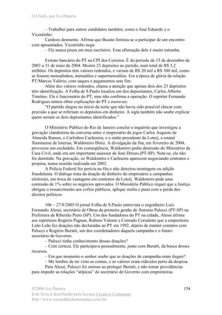 O Chefe, por Ivo Patarra
©2006 Ivo Patarra
Este livro é distribuído pela licença Creative Commons
http://www.escandalodomensalao.com.br/
154
– Trabalhei para outros candidatos também, como o José Eduardo e o
Vicentinho.
Cardozo desmente. Afirma que Buzato limitou-se a participar de um encontro
com aposentados. Vicentinho nega:
– Ele nunca pisou em meu escritório. Essa afirmação dele é muito estranha.
Extrato bancário do PT na CPI dos Correios. É do período de 15 de dezembro de
2003 a 31 de maio de 2004. Mostra 23 depósitos ao partido, num total de R$ 3,2
milhões. Os depósitos têm valores redondos, e variam de R$ 20 mil a R$ 300 mil, como
se fossem mensalinhos, mensalões e supermensalões. Era a época de glória da relação
PT/Marcos Valério, com saques e pagamentos sem fim.
Além dos valores redondos, chama a atenção que apenas dois dos 23 depósitos
têm identificação. A Folha de S.Paulo localiza um dos depositantes, Carlos Alberto
Timóteo. Ele é funcionário do PT, mas não confirma a operação. O repórter Fernando
Rodrigues tentou obter explicações do PT e escreveu:
“O partido alegou no início da noite que não havia sido possível checar com
precisão a que se referiam os depósitos em dinheiro. A sigla também não soube explicar
quem seriam os dois depositantes identificados.”
O Ministério Público do Rio de Janeiro conclui o inquérito que investigou a
gravação clandestina da conversa entre o empresário de jogos Carlos Augusto de
Almeida Ramos, o Carlinhos Cachoeira, e o então presidente da Loterj, a estatal
fluminense de loterias, Waldomiro Diniz. A divulgação da fita, em fevereiro de 2004,
provocou um escândalo. Em conseqüência, Waldomiro pediu demissão do Ministério da
Casa Civil, onde era um importante assessor de José Dirceu (PT-SP). Note-se, ele não
foi demitido. Na gravação, os Waldomiro e Cachoeira aparecem negociando contratos e
propina, numa reunião realizada em 2002.
A Polícia Federal fez perícia na fita e não detectou montagem ou edição
fraudulenta. O diálogo trata da doação de dinheiro do empresário a campanhas
eleitorais, em troca de vantagens em contratos da Loterj. Waldomiro pede uma
comissão de 1% sobre os negócios aprovados. O Ministério Público requer que a Justiça
obrigue o ressarcimento aos cofres públicos, aplique multa e puna com a perda dos
direitos políticos.
106 – 27/8/2005 O jornal Folha de S.Paulo entrevista o engenheiro Luiz
Fernando Alessi, secretário de Obras da primeira gestão de Antonio Palocci (PT-SP) na
Prefeitura de Ribeirão Preto (SP). Um dos fundadores do PT na cidade, Alessi afirma
aos repórteres Rogério Pagnan, Rubens Valente e Conrado Corsalette que a empreiteira
Leão Leão fez doações não declaradas ao PT em 1992, depois de manter contatos com
Palocci e Rogério Buratti, um dos coordenadores daquela campanha e o futuro
secretário de Governo.
– Palocci tinha conhecimento dessas doações?
– Com certeza. Ele participava pessoalmente, junto com Buratti, da busca desses
recursos.
– Em que momento o senhor soube que as doações de campanha eram ilegais?
– Me lembro de ter visto as contas, e os valores eram ridículos perto da despesa.
Para Alessi, Palocci foi omisso ao proteger Buratti, e não tomar providências
para impedir as relações “atípicas” do secretário de Governo com empreiteiras:
 