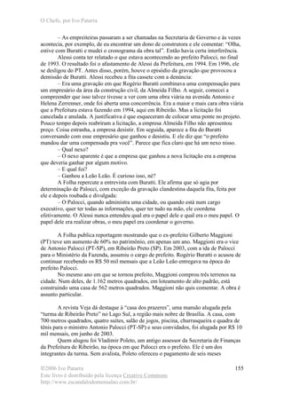 O Chefe, por Ivo Patarra
©2006 Ivo Patarra
Este livro é distribuído pela licença Creative Commons
http://www.escandalodomensalao.com.br/
155
– As empreiteiras passaram a ser chamadas na Secretaria de Governo e às vezes
acontecia, por exemplo, de eu encontrar um dono de construtora e ele comentar: “Olha,
estive com Buratti e mudei o cronograma da obra tal”. Então havia certa interferência.
Alessi conta ter relatado o que estava acontecendo ao prefeito Palocci, no final
de 1993. O resultado foi o afastamento de Alessi da Prefeitura, em 1994. Em 1996, ele
se desligou do PT. Antes disso, porém, houve o episódio da gravação que provocou a
demissão de Buratti. Alessi recebeu a fita cassete com a denúncia:
– Era uma gravação em que Rogério Buratti combinava uma compensação para
um empresário da área da construção civil, da Almeida Filho. A seguir, comecei a
compreender que isso talvez tivesse a ver com uma obra viária na avenida Antonio e
Helena Zerrenner, onde foi aberta uma concorrência. Era a maior e mais cara obra viária
que a Prefeitura estava fazendo em 1994, aqui em Ribeirão. Mas a licitação foi
cancelada e anulada. A justificativa é que esqueceram de colocar uma ponte no projeto.
Pouco tempo depois reabriram a licitação, a empresa Almeida Filho não apresentou
preço. Coisa estranha, a empresa desistir. Em seguida, aparece a fita do Buratti
conversando com esse empresário que ganhou e desistiu. E ele diz que “o prefeito
mandou dar uma compensada pra você”. Parece que fica claro que há um nexo nisso.
– Qual nexo?
– O nexo aparente é que a empresa que ganhou a nova licitação era a empresa
que deveria ganhar por algum motivo.
– E qual foi?
– Ganhou a Leão Leão. É curioso isso, né?
A Folha repercute a entrevista com Buratti. Ele afirma que só agia por
determinação de Palocci, com exceção da gravação clandestina daquela fita, feita por
ele e depois roubada e divulgada:
– O Palocci, quando administra uma cidade, ou quando está num cargo
executivo, quer ter todas as informações, quer ter tudo na mão, ele coordena
efetivamente. O Alessi nunca entendeu qual era o papel dele e qual era o meu papel. O
papel dele era realizar obras, o meu papel era coordenar o governo.
A Folha publica reportagem mostrando que o ex-prefeito Gilberto Maggioni
(PT) teve um aumento de 60% no patrimônio, em apenas um ano. Maggioni era o vice
de Antonio Palocci (PT-SP), em Ribeirão Preto (SP). Em 2003, com a ida de Palocci
para o Ministério da Fazenda, assumiu o cargo de prefeito. Rogério Buratti o acusou de
continuar recebendo os R$ 50 mil mensais que a Leão Leão entregava na época do
prefeito Palocci.
No mesmo ano em que se tornou prefeito, Maggioni comprou três terrenos na
cidade. Num deles, de 1.162 metros quadrados, em loteamento de alto padrão, está
construindo uma casa de 562 metros quadrados. Maggioni não quis comentar. A obra é
assunto particular.
A revista Veja dá destaque à “casa dos prazeres”, uma mansão alugada pela
“turma de Ribeirão Preto” no Lago Sul, a região mais nobre de Brasília. A casa, com
700 metros quadrados, quatro suítes, salão de jogos, piscina, churrasqueira e quadra de
tênis para o ministro Antonio Palocci (PT-SP) e seus convidados, foi alugada por R$ 10
mil mensais, em junho de 2003.
Quem alugou foi Vladimir Poleto, um antigo assessor da Secretaria de Finanças
da Prefeitura de Ribeirão, na época em que Palocci era o prefeito. Ele é um dos
integrantes da turma. Sem avalista, Poleto ofereceu o pagamento de seis meses
 