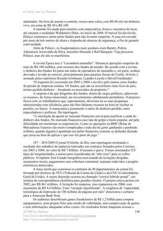 O Chefe, por Ivo Patarra
©2006 Ivo Patarra
Este livro é distribuído pela licença Creative Commons
http://www.escandalodomensalao.com.br/
156
adiantados. Na hora de assinar o contrato, trouxe uma valise com R$ 60 mil em dinheiro
vivo, em notas de R$ 50 e R$ 100.
A mansão foi usada para reuniões com empresários, festas e encontros de lazer,
até estourar o escândalo Waldomiro Diniz, no início de 2004. O imóvel foi devolvido.
Palocci costumava entrar pelos fundos para não levantar suspeitas. A casa era cercada
por muro de três metros de altura e dispunha de câmeras de segurança, a fim de garantir
a privacidade.
Além de Palocci, os freqüentadores mais assíduos eram Buratti, Poleto,
Ademirson Ariosvaldo da Silva, Juscelino Dourado e Ralf Barquete. Veja procurou
Palocci, mas ele não se manifestou.
A revista Época traz a “Lavanderia mensalão”. Denuncia operações suspeitas de
mais de R$ 100 milhões, com recursos dos fundos de pensão. De acordo com a revista,
o dinheiro dos fundos foi parar nas mãos de operadores do mensalão e, em parte, acabou
desviado e levado ao exterior, principalmente para paraísos fiscais do Caribe. O texto é
assinado pelos repórteres Ricardo Grinbaum, Leandro Loyola e David Friedlander:
“O esquema foi executado em 2003 e 2004 e envolve pelo menos cinco fundos
de pensão de empresas estatais. Os fundos, que são os investidores mais ricos do país,
teriam perdido dinheiro – fraudando os associados de propósito.”
A suspeita é de que dirigentes dos fundos, donos de cargos políticos, aplicavam
os recursos, de forma intencional, em investimentos sabidamente perdedores. O prejuízo
ficava com os trabalhadores que, supostamente, deveriam ter as suas poupanças
administradas com eficiência, para não lhes faltarem recursos na hora de receber as
pensões, no futuro. A maracutaia é justamente o rateio do dinheiro perdido, entre
especuladores e políticos. Da reportagem:
“A simulação da aposta no mercado financeiro servia para justificar a saída do
dinheiro dos fundos. No mercado financeiro esse tipo de golpe é muito popular, até pela
dificuldade em incriminar os responsáveis. Como as operações na BMF (Bolsa de
Mercadorias Futuros) são muito complicadas e todo dia há gente ganhando e perdendo
milhões, quando alguém é apanhado em delito financeiro costuma se defender dizendo
que errou na hora de aplicar e que isso faz parte do jogo.”
107 – 28/8/2005 O jornal O Globo, do Rio, traz reportagem mostrando o
resultado dos trabalhos de auditoria realizados em contratos firmados pelos Correios,
em 2003 e 2004, no valor de R$ 7 bilhões. O assunto é grave. Foram constatados 525
tipos de irregularidades, a maior parte consideradas de “alto risco” para os cofres
públicos. O repórter José Casado mergulhou num mundo de licitações dirigidas,
orçamentos irreais, pagamentos sem cobertura contratual, reajustes indevidos e pregões
eletrônicos distorcidos.
A força tarefa que examinou os contratos de 40 departamentos da estatal foi
formada por técnicos do TCU (Tribunal de Contas da União) e da CGU (Controladoria-
Geral da União). A maior distorção ocorreu no chamado “correio híbrido postal”, um
sistema de correspondência eletrônica para grandes clientes. O projeto estava pronto em
2002, por R$ 861 milhões. A licitação foi suspensa, mas reapareceu em 2004, com
orçamento de R$ 4,4 bilhões. Uma “variação injustificada”. A exigência de “capacidade
tecnológica de impressão de 100 milhões de páginas por mês” direcionou o certame
para a American Bank Note.
Os auditores descobriram gastos fraudulentos de R$ 1,2 bilhão para comprar
equipamentos, num projeto feito sem estudo de viabilidade, sem comprovação de gastos
e sem informações adequadas sobre custos. Os resultados foram máquinas ociosas e
 