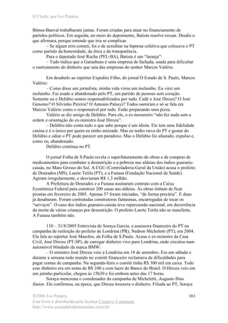 O Chefe, por Ivo Patarra
©2006 Ivo Patarra
Este livro é distribuído pela licença Creative Commons
http://www.escandalodomensalao.com.br/
161
Bônus-Banval trabalharam juntas. Foram criadas para atuar no financiamento de
partidos políticos. Em seguida, no meio do depoimento, Batista resolve recuar. Desdiz o
que afirmara, porque entende que iria se complicar.
– Se algum erro cometi, foi o de acreditar na hipnose coletiva que colocava o PT
como partido da honestidade, da ética e da transparência.
Para o deputado José Rocha (PFL-BA), Batista é um “laranja”:
– Tudo indica que a Garanhuns é uma empresa de fachada, usada para dificultar
o rastreamento do dinheiro que saía das empresas do senhor Marcos Valério.
Em desabafo ao repórter Expedito Filho, do jornal O Estado de S. Paulo, Marcos
Valério:
– Como disse um jornalista, minha vida virou um molambo. Eu virei um
molambo. Fui usado e abandonado pelo PT, um partido de pessoas sem coração.
Somente eu e Delúbio somos responsabilizados por tudo. Cadê o José Dirceu? O José
Genoino? O Silvinho Pereira? O Antonio Palocci? Todos sumiram e só se fala em
Marcos Valério como o responsável por tudo. Estão preparando uma pizza.
Valério se diz amigo de Delúbio. Para ele, o ex-tesoureiro “não fez nada sem a
ordem e orientação do ex-ministro José Dirceu”:
– Delúbio não conta tudo o que sabe porque é um idiota. Ele tem uma fidelidade
canina e é o único por quem eu tenho amizade. Mas eu tenho raiva do PT e gostar do
Delúbio e odiar o PT pode parecer um paradoxo. Mas o Delúbio foi afastado, expulso e,
como eu, abandonado.
Delúbio continua no PT.
O jornal Folha de S.Paulo revela o superfaturamento de obras e de compras de
medicamentos para combater a desnutrição e a pobreza nas aldeias dos índios guaranis-
caiuás, no Mato Grosso do Sul. A CGU (Controladoria-Geral da União) acusa o prefeito
de Dourados (MS), Laerte Tetila (PT), e a Funasa (Fundação Nacional de Saúde).
Agiram irregularmente, e desviaram R$ 1,3 milhão.
A Prefeitura de Dourados e a Funasa assinaram contrato com a Caixa
Econômica Federal para construir 200 casas nas aldeias. As obras tinham de ficar
prontas em fevereiro de 2005. Apenas 57 foram iniciadas, “de forma precária”. E duas
já desabaram. Foram contratadas construtoras fantasmas, encarregadas de tocar os
“serviços”. O caso dos índios guaranis-caiuás teve repercussão nacional, em decorrência
da morte de várias crianças por desnutrição. O prefeito Laerte Tetila não se manifesta.
A Funasa também não.
110 – 31/8/2005 Entrevista de Soraya Garcia, a assessora financeira do PT na
campanha de reeleição do prefeito de Londrina (PR), Nedson Micheletti (PT), em 2004.
Ela fala ao repórter José Maschio, da Folha de S.Paulo. Acusa o ex-ministro da Casa
Civil, José Dirceu (PT-SP), de carregar dinheiro vivo para Londrina, onde circulou num
automóvel blindado da marca BMW:
– O ministro José Dirceu veio a Londrina em 18 de setembro. Era um sábado e
durante a semana todo mundo no comitê financeiro reclamava de dificuldades para
pagar contas de campanha. Na segunda-feira o comitê tinha R$ 300 mil em caixa. Todo
esse dinheiro era em notas de R$ 100 e com lacre do Banco do Brasil. O Dirceu veio em
um jatinho particular, chegou às 15h30 e foi embora antes das 17 horas.
Soraya menciona o coordenador da campanha de Micheletti, Augusto Dias
Júnior. Ele confirmou, na época, que Dirceu trouxera o dinheiro. Filiada ao PT, Soraya
 