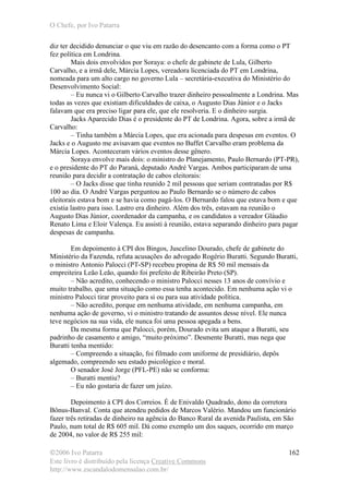 O Chefe, por Ivo Patarra
©2006 Ivo Patarra
Este livro é distribuído pela licença Creative Commons
http://www.escandalodomensalao.com.br/
162
diz ter decidido denunciar o que viu em razão do desencanto com a forma como o PT
fez política em Londrina.
Mais dois envolvidos por Soraya: o chefe de gabinete de Lula, Gilberto
Carvalho, e a irmã dele, Márcia Lopes, vereadora licenciada do PT em Londrina,
nomeada para um alto cargo no governo Lula – secretária-executiva do Ministério do
Desenvolvimento Social:
– Eu nunca vi o Gilberto Carvalho trazer dinheiro pessoalmente a Londrina. Mas
todas as vezes que existiam dificuldades de caixa, o Augusto Dias Júnior e o Jacks
falavam que era preciso ligar para ele, que ele resolveria. E o dinheiro surgia.
Jacks Aparecido Dias é o presidente do PT de Londrina. Agora, sobre a irmã de
Carvalho:
– Tinha também a Márcia Lopes, que era acionada para despesas em eventos. O
Jacks e o Augusto me avisavam que eventos no Buffet Carvalho eram problema da
Márcia Lopes. Aconteceram vários eventos desse gênero.
Soraya envolve mais dois: o ministro do Planejamento, Paulo Bernardo (PT-PR),
e o presidente do PT do Paraná, deputado André Vargas. Ambos participaram de uma
reunião para decidir a contratação de cabos eleitorais:
– O Jacks disse que tinha reunido 2 mil pessoas que seriam contratadas por R$
100 ao dia. O André Vargas perguntou ao Paulo Bernardo se o número de cabos
eleitorais estava bom e se havia como pagá-los. O Bernardo falou que estava bom e que
existia lastro para isso. Lastro era dinheiro. Além dos três, estavam na reunião o
Augusto Dias Júnior, coordenador da campanha, e os candidatos a vereador Gláudio
Renato Lima e Eloir Valença. Eu assisti à reunião, estava separando dinheiro para pagar
despesas de campanha.
Em depoimento à CPI dos Bingos, Juscelino Dourado, chefe de gabinete do
Ministério da Fazenda, refuta acusações do advogado Rogério Buratti. Segundo Buratti,
o ministro Antonio Palocci (PT-SP) recebeu propina de R$ 50 mil mensais da
empreiteira Leão Leão, quando foi prefeito de Ribeirão Preto (SP).
– Não acredito, conhecendo o ministro Palocci nesses 13 anos de convívio e
muito trabalho, que uma situação como essa tenha acontecido. Em nenhuma ação vi o
ministro Palocci tirar proveito para si ou para sua atividade política.
– Não acredito, porque em nenhuma atividade, em nenhuma campanha, em
nenhuma ação de governo, vi o ministro tratando de assuntos desse nível. Ele nunca
teve negócios na sua vida, ele nunca foi uma pessoa apegada a bens.
Da mesma forma que Palocci, porém, Dourado evita um ataque a Buratti, seu
padrinho de casamento e amigo, “muito próximo”. Desmente Buratti, mas nega que
Buratti tenha mentido:
– Compreendo a situação, foi filmado com uniforme de presidiário, depôs
algemado, compreendo seu estado psicológico e moral.
O senador José Jorge (PFL-PE) não se conforma:
– Buratti mentiu?
– Eu não gostaria de fazer um juízo.
Depoimento à CPI dos Correios. É de Enivaldo Quadrado, dono da corretora
Bônus-Banval. Conta que atendeu pedidos de Marcos Valério. Mandou um funcionário
fazer três retiradas de dinheiro na agência do Banco Rural da avenida Paulista, em São
Paulo, num total de R$ 605 mil. Dá como exemplo um dos saques, ocorrido em março
de 2004, no valor de R$ 255 mil:
 