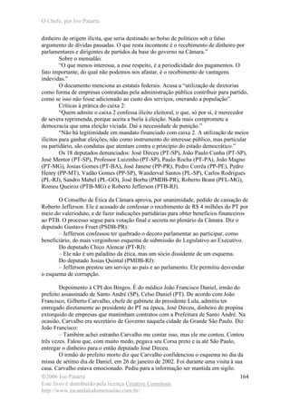 O Chefe, por Ivo Patarra
©2006 Ivo Patarra
Este livro é distribuído pela licença Creative Commons
http://www.escandalodomensalao.com.br/
164
dinheiro de origem ilícita, que seria destinado ao bolso de políticos sob o falso
argumento de dívidas passadas. O que resta inconteste é o recebimento de dinheiro por
parlamentares e dirigentes de partidos da base do governo na Câmara.”
Sobre o mensalão:
“O que menos interessa, a esse respeito, é a periodicidade dos pagamentos. O
fato importante, do qual não podemos nos afastar, é o recebimento de vantagens
indevidas.”
O documento menciona as estatais federais. Acusa a “utilização de diretorias
como forma de empresas contratadas pela administração pública contribuir para partido,
como se isso não fosse adicionado ao custo dos serviços, onerando a população”.
Críticas à prática do caixa 2:
“Quem admite o caixa 2 confessa ilícito eleitoral, o que, só por si, é merecedor
de severa reprimenda, porque aceita a burla à eleição. Nada mais compromete a
democracia que uma eleição viciada. Daí a necessidade de punição.”
“Não há legitimidade em mandato financiado com caixa 2. A utilização de meios
ilícitos para ganhar eleições, não como instrumento do interesse público, mas particular
ou partidário, são condutas que atentam contra o princípio do estado democrático.”
Os 18 deputados denunciados: José Dirceu (PT-SP), João Paulo Cunha (PT-SP),
José Mentor (PT-SP), Professor Luizinho (PT-SP), Paulo Rocha (PT-PA), João Magno
(PT-MG), Josias Gomes (PT-BA), José Janene (PP-PR), Pedro Corrêa (PP-PE), Pedro
Henry (PP-MT), Vadão Gomes (PP-SP), Wanderval Santos (PL-SP), Carlos Rodrigues
(PL-RJ), Sandro Mabel (PL-GO), José Borba (PMDB-PR), Roberto Brant (PFL-MG),
Romeu Queiroz (PTB-MG) e Roberto Jefferson (PTB-RJ).
O Conselho de Ética da Câmara aprova, por unanimidade, pedido de cassação de
Roberto Jefferson. Ele é acusado de confessar o recebimento de R$ 4 milhões do PT por
meio do valerioduto, e de fazer indicações partidárias para obter benefícios financeiros
ao PTB. O processo segue para votação final e secreta no plenário da Câmara. Diz o
deputado Gustavo Fruet (PSDB-PR):
– Jefferson confessou ter quebrado o decoro parlamentar ao participar, como
beneficiário, do mais vergonhoso esquema de submissão do Legislativo ao Executivo.
Do deputado Chico Alencar (PT-RJ):
– Ele não é um paladino da ética, mas um sócio dissidente de um esquema.
Do deputado Josias Quintal (PMDB-RJ):
– Jefferson prestou um serviço ao país e ao parlamento. Ele permitiu desvendar
o esquema de corrupção.
Depoimento à CPI dos Bingos. É do médico João Francisco Daniel, irmão do
prefeito assassinado de Santo André (SP), Celso Daniel (PT). De acordo com João
Francisco, Gilberto Carvalho, chefe de gabinete do presidente Lula, admitiu ter
entregado diretamente ao presidente do PT na época, José Dirceu, dinheiro de propina
extorquido de empresas que mantinham contratos com a Prefeitura de Santo André. Na
ocasião, Carvalho era secretário de Governo naquela cidade da Grande São Paulo. Diz
João Francisco:
– Também achei estranho Carvalho me contar isso, mas ele me contou. Contou
três vezes. Falou que, com muito medo, pegava seu Corsa preto e ia até São Paulo,
entregar o dinheiro para o então deputado José Dirceu.
O irmão do prefeito morto diz que Carvalho confidenciou o esquema no dia da
missa de sétimo dia de Daniel, em 26 de janeiro de 2002. Foi durante uma visita à sua
casa. Carvalho estava emocionado. Pediu para a informação ser mantida em sigilo.
 