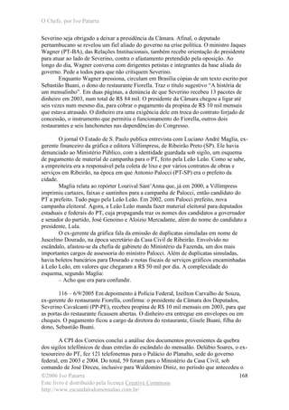 O Chefe, por Ivo Patarra
©2006 Ivo Patarra
Este livro é distribuído pela licença Creative Commons
http://www.escandalodomensalao.com.br/
168
Severino seja obrigado a deixar a presidência da Câmara. Afinal, o deputado
pernambucano se revelou um fiel aliado do governo na crise política. O ministro Jaques
Wagner (PT-BA), das Relações Institucionais, também recebe orientação do presidente
para atuar ao lado de Severino, contra o afastamento pretendido pela oposição. Ao
longo do dia, Wagner conversa com dirigentes petistas e integrantes da base aliada do
governo. Pede a todos para que não critiquem Severino.
Enquanto Wagner pressiona, circulam em Brasília cópias de um texto escrito por
Sebastião Buani, o dono do restaurante Fiorella. Traz o título sugestivo “A história de
um mensalinho”. Em duas páginas, a denúncia de que Severino recebeu 13 pacotes de
dinheiro em 2003, num total de R$ 84 mil. O presidente da Câmara chegou a ligar até
seis vezes num mesmo dia, para cobrar o pagamento da propina de R$ 10 mil mensais
que estava atrasado. O dinheiro era uma exigência dele em troca do contrato forjado de
concessão, o instrumento que permitiu o funcionamento do Fiorella, outros dois
restaurantes e seis lanchonetes nas dependências do Congresso.
O jornal O Estado de S. Paulo publica entrevista com Luciano André Maglia, ex-
gerente financeiro da gráfica e editora Villimpress, de Ribeirão Preto (SP). Ele havia
denunciado ao Ministério Público, com a identidade guardada sob sigilo, um esquema
de pagamento de material de campanha para o PT, feito pela Leão Leão. Como se sabe,
a empreiteira era a responsável pela coleta de lixo e por vários contratos de obras e
serviços em Ribeirão, na época em que Antonio Palocci (PT-SP) era o prefeito da
cidade.
Maglia relata ao repórter Lourival Sant’Anna que, já em 2000, a Villimpress
imprimiu cartazes, faixas e santinhos para a campanha de Palocci, então candidato do
PT a prefeito. Tudo pago pela Leão Leão. Em 2002, com Palocci prefeito, nova
campanha eleitoral. Agora, a Leão Leão manda fazer material eleitoral para deputados
estaduais e federais do PT, cuja propaganda traz os nomes dos candidatos a governador
e senador do partido, José Genoino e Aloizio Mercadante, além do nome do candidato a
presidente, Lula.
O ex-gerente da gráfica fala da emissão de duplicatas simuladas em nome de
Juscelino Dourado, na época secretário da Casa Civil de Ribeirão. Envolvido no
escândalo, afastou-se da chefia de gabinete do Ministério da Fazenda, um dos mais
importantes cargos de assessoria do ministro Palocci. Além de duplicatas simuladas,
havia boletos bancários para Dourado e notas fiscais de serviços gráficos encaminhadas
à Leão Leão, em valores que chegaram a R$ 50 mil por dia. A complexidade do
esquema, segundo Maglia:
– Acho que era para confundir.
116 – 6/9/2005 Em depoimento à Polícia Federal, Izeílton Carvalho de Souza,
ex-gerente do restaurante Fiorella, confirma: o presidente da Câmara dos Deputados,
Severino Cavalcanti (PP-PE), recebeu propina de R$ 10 mil mensais em 2003, para que
as portas do restaurante ficassem abertas. O dinheiro era entregue em envelopes ou em
cheques. O pagamento ficou a cargo da diretora do restaurante, Gisele Buani, filha do
dono, Sebastião Buani.
A CPI dos Correios conclui a análise dos documentos provenientes da quebra
dos sigilos telefônicos de duas estrelas do escândalo do mensalão. Delúbio Soares, o ex-
tesoureiro do PT, fez 121 telefonemas para o Palácio do Planalto, sede do governo
federal, em 2003 e 2004. Do total, 59 foram para o Ministério da Casa Civil, sob
comando de José Dirceu, inclusive para Waldomiro Diniz, no período que antecedeu o
 