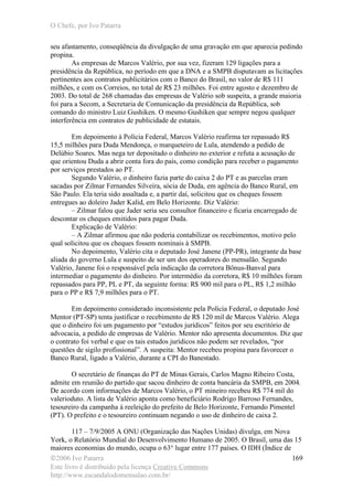 O Chefe, por Ivo Patarra
©2006 Ivo Patarra
Este livro é distribuído pela licença Creative Commons
http://www.escandalodomensalao.com.br/
169
seu afastamento, conseqüência da divulgação de uma gravação em que aparecia pedindo
propina.
As empresas de Marcos Valério, por sua vez, fizeram 129 ligações para a
presidência da República, no período em que a DNA e a SMPB disputavam as licitações
pertinentes aos contratos publicitários com o Banco do Brasil, no valor de R$ 111
milhões, e com os Correios, no total de R$ 23 milhões. Foi entre agosto e dezembro de
2003. Do total de 268 chamadas das empresas de Valério sob suspeita, a grande maioria
foi para a Secom, a Secretaria de Comunicação da presidência da República, sob
comando do ministro Luiz Gushiken. O mesmo Gushiken que sempre negou qualquer
interferência em contratos de publicidade de estatais.
Em depoimento à Polícia Federal, Marcos Valério reafirma ter repassado R$
15,5 milhões para Duda Mendonça, o marqueteiro de Lula, atendendo a pedido de
Delúbio Soares. Mas nega ter depositado o dinheiro no exterior e refuta a acusação de
que orientou Duda a abrir conta fora do país, como condição para receber o pagamento
por serviços prestados ao PT.
Segundo Valério, o dinheiro fazia parte do caixa 2 do PT e as parcelas eram
sacadas por Zilmar Fernandes Silveira, sócia de Duda, em agência do Banco Rural, em
São Paulo. Ela teria sido assaltada e, a partir daí, solicitou que os cheques fossem
entregues ao doleiro Jader Kalid, em Belo Horizonte. Diz Valério:
– Zilmar falou que Jader seria seu consultor financeiro e ficaria encarregado de
descontar os cheques emitidos para pagar Duda.
Explicação de Valério:
– A Zilmar afirmou que não poderia contabilizar os recebimentos, motivo pelo
qual solicitou que os cheques fossem nominais à SMPB.
No depoimento, Valério cita o deputado José Janene (PP-PR), integrante da base
aliada do governo Lula e suspeito de ser um dos operadores do mensalão. Segundo
Valério, Janene foi o responsável pela indicação da corretora Bônus-Banval para
intermediar o pagamento do dinheiro. Por intermédio da corretora, R$ 10 milhões foram
repassados para PP, PL e PT, da seguinte forma: R$ 900 mil para o PL, R$ 1,2 milhão
para o PP e R$ 7,9 milhões para o PT.
Em depoimento considerado inconsistente pela Polícia Federal, o deputado José
Mentor (PT-SP) tenta justificar o recebimento de R$ 120 mil de Marcos Valério. Alega
que o dinheiro foi um pagamento por “estudos jurídicos” feitos por seu escritório de
advocacia, a pedido de empresas de Valério. Mentor não apresenta documentos. Diz que
o contrato foi verbal e que os tais estudos jurídicos não podem ser revelados, “por
questões de sigilo profissional”. A suspeita: Mentor recebeu propina para favorecer o
Banco Rural, ligado a Valério, durante a CPI do Banestado.
O secretário de finanças do PT de Minas Gerais, Carlos Magno Ribeiro Costa,
admite em reunião do partido que sacou dinheiro de conta bancária da SMPB, em 2004.
De acordo com informações de Marcos Valério, o PT mineiro recebeu R$ 774 mil do
valerioduto. A lista de Valério aponta como beneficiário Rodrigo Barroso Fernandes,
tesoureiro da campanha à reeleição do prefeito de Belo Horizonte, Fernando Pimentel
(PT). O prefeito e o tesoureiro continuam negando o uso de dinheiro de caixa 2.
117 – 7/9/2005 A ONU (Organização das Nações Unidas) divulga, em Nova
York, o Relatório Mundial do Desenvolvimento Humano de 2005. O Brasil, uma das 15
maiores economias do mundo, ocupa o 63° lugar entre 177 países. O IDH (Índice de
 