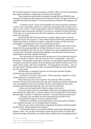 O Chefe, por Ivo Patarra
©2006 Ivo Patarra
Este livro é distribuído pela licença Creative Commons
http://www.escandalodomensalao.com.br/
171
R$ 110 mil de propina a Severino Cavalcanti, em 2002 e 2003, em troca da autorização
para operar restaurantes e lanchonetes na Câmara dos Deputados.
Tudo começou ao pedir ajuda ao deputado Gonzaga Patriota (PSB-PE), para
prorrogar um contrato de funcionamento do restaurante Fiorella. Na época, Severino era
o primeiro-secretário da Câmara. A conversa ocorreu nos corredores do Congresso, em
2002:
– Comentei com ele: “Estou com um pedido lá na mesa do primeiro-secretário e
o senhor, que é amigo dele, poderia ver se pode dar uma decisão final, ou pode ou não
pode, ou é lei ou não é”. Pouco tempo depois, recebi um telefonema para comparecer ao
gabinete de apoio do primeiro-secretário. Na conversa, o primeiro-secretário me disse:
“Você sabe, eu sou um homem que não tenho empresas, e neste ano de eleição a gente
precisa de uma ajuda”.
Severino pediu R$ 60 mil para renovar o contrato. Buani recusou. Severino
propôs R$ 50 mil. Nova recusa e o valor acabou fixado em R$ 40 mil, metade para ele e
metade para Patriota. O dinheiro foi pago, o empresário recebeu em abril um termo
prorrogando a concessão por cinco anos, assinado por Severino.
Em outubro de 2002, porém, surgiu um problema. Buani recebeu uma carta da
direção da Câmara, perguntando se ele tinha interesse em renovar a concessão, em
caráter de emergência, por mais um ano. O empresário se sentiu enganado por Severino.
Concluiu que o documento assinado pelo deputado, colocado dentro de um processo
administrativo, não tinha validade. Diz Buani:
– Esse documento foi colocado dentro do processo e foi me dada uma cópia do
processo com essa via dentro. Não existe isso de “não vi o documento”, “não existe
documento”. Mas quando a gente abriu o processo, no lugar daquele papel prorrogando
o contrato, havia outro do próprio Severino, dizendo que indeferia o processo por isso e
aquilo. Pensei, então, “não estou acreditando”, “fui enganado de uma forma... como eu
caí numa dessa?” Dinheiro ganho suado, com tanta dificuldade por aquele documento
que não valeu nada?
Inconformado, o empresário procurou Severino para reclamar. Recebeu
garantias de que não havia problemas:
– Fui direto ao Severino e ele me disse: “Não se preocupe, enquanto eu estiver
na Mesa Diretora você estará na Casa”.
Buani achou que estava tudo resolvido. Em janeiro de 2003, no entanto,
Severino o procurou novamente para dizer que seria assinado um contrato emergencial,
com a prorrogação por um ano do contrato. De fato, a prorrogação de cinco anos,
assinada anteriormente pelo deputado, não valia nada. Severino disse:
– Quero que você ganhe muito dinheiro, porque você merece.
Foi aí que surgiu o acerto do mensalinho. Buani já havia recebido autorização
para aumentar em quase 40% o valor das refeições. Severino pediu R$ 20 mil mensais
para prorrogar o contrato. O empresário reclamou. A conversa demorou quatro horas:
– Ele bateu o pé, mas depois de muita negociação ficou por R$ 10 mil.
O mensalinho foi pago de fevereiro a agosto de 2003.
– O dinheiro foi entregue em envelopes pardos, nós saíamos pelos corredores
com o dinheiro nas mãos, eu e ele andando pelos corredores.
Buani diz que resolveu interromper o pagamento da propina atendendo pedido
da filha, Gisele, diretora financeira da empresa.
– Um dia minha filha me viu contando dinheiro numa quarta-feira para pagar a
propina e disse: “Pai, sai dessa vida porque a gente não precisa disso. O senhor está
deixando de pagar funcionários que moram longe e ganham pouco para pagar propina”.
 