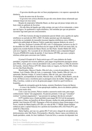 O Chefe, por Ivo Patarra
©2006 Ivo Patarra
Este livro é distribuído pela licença Creative Commons
http://www.escandalodomensalao.com.br/
173
– O governo decidiu que não vai fazer prejulgamento e vai esperar a apuração da
denúncia.
Trecho da entrevista de Severino:
– O governo tem certeza absoluta de que não estou dentro desse enlameado que
tentaram lançar em meu nome.
Reação do empresário Sebastião Buani, ao dizer que até pouco tempo atrás era
bem-vindo no gabinete de Severino:
– Ele não falou da ligação que tinha comigo, por que ia lá no restaurante, o tanto
que me ligava. Se quebrarem o sigilo telefônico, vão estranhar por que um primeiro-
secretário liga tanto para um concessionário.
A CPI dos Correios divulga levantamento parcial obtido com a quebra de sigilos
telefônicos no período de 2003 a 2005. Os dados apontam que três deputados
envolvidos no escândalo do mensalão trocaram ligações telefônicas com a SMPB, a
agência de publicidade de Marcos Valério usada para repassar dinheiro de caixa 2.
São eles: Professor Luizinho (PT-SP), com 13 telefonemas, inclusive no dia 23
de dezembro de 2003, data da ocorrência de um saque de R$ 20 mil em nome dele, na
agência da avenida Paulista do Banco Rural, em São Paulo. Sandro Mabel (PL-GO),
com nove ligações. Ele é acusado de ter oferecido dinheiro para a deputada Raquel
Teixeira (PSDB-GO) mudar de partido. E José Janene (PP-PR), que usou o próprio
telefone celular para conversar com Valério.
O jornal O Estado de S. Paulo noticia que o PT usou dinheiro do fundo
partidário, originário de recursos públicos, para pagar irregularmente passagens aéreas
para filhos, noras, genro e neta do presidente Lula, e para a mulher e a filha do ministro
da Fazenda, Antonio Palocci (PT-SP). Quase todas as viagens, no final de 2002, foram
no eixo São Paulo-Brasília.
Beneficiados: Marcos Cláudio, filho de Lula, e a nora do presidente, Carla
Adriane. Luiz Cláudio, filho de Lula, e a namorada, Talita. Sandro, filho de Lula, e a
namorada, Marlene Araújo. E Lurian Cordeiro, filha de Lula, que viajou desde
Florianópolis, acompanhada do marido, Marcelo Sato, e da filha, Maria Beatriz, neta de
Lula. Já Palocci usou a mordomia para as passagens áreas da mulher, Margareth, e da
filha, Carolina, e ainda se serviu da grana para pagar o hotel no qual Carolina se
hospedou.
Reação do corregedor-geral da Justiça, ministro Humberto Gomes de Barros:
– A coisa é tão insólita. É uma apropriação indébita, desvio de dinheiro público.
É uma coisa muito séria.
Com o caso nos jornais, Palocci manda a assessoria emitir nota, para negar
conhecimento “pleno” dos pagamentos. Só parcial, portanto. E diz que “considera”
restituir “eventuais pagamentos”, “que possam ter qualquer dúvida de correção”.
O PT também usou o fundo partidário para pagar R$ 22,8 mil de passagens
aéreas para a China, em benefício de Rioco Kayano, mulher do então presidente do
partido, José Genoino (PT-SP). Passagens a Paris de primeira classe foram pagas a Luis
Favre, marido de Marta Suplicy (PT-SP), no valor de R$ 17.700,00. Quem também
embarcou para a capital francesa foi o prefeito de Guarulhos (SP), Elói Pietá (PT), que
ainda foi a Barcelona.
Marta Suplicy, por sua vez, gastou R$ 27 mil com o aluguel de um jatinho para
deslocamentos entre São Paulo, Florianópolis e Brasília. Quem viajou com dinheiro do
fundo partidário, ainda, foi José Adalberto Vieira da Silva, o assessor do deputado José
 