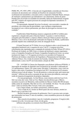 O Chefe, por Ivo Patarra
©2006 Ivo Patarra
Este livro é distribuído pela licença Creative Commons
http://www.escandalodomensalao.com.br/
175
PSDB, PFL, PV, PDT e PPS. A lista das sete irregularidades cometidas por Severino:
assinatura de documento sem validade em benefício do restaurante Fiorella;
recebimento de mensalinhos; concussão contra o empresário Sebastião Buani; ameaças
de retaliação a parlamentares que defenderam o seu afastamento; defesa de penas
brandas para envolvidos no escândalo do mensalão; defesa de financiamento irregular
pelo PP; e tentativa de segurar processos de cassação de deputados mensaleiros. O
documento afirma:
“O representado, deputado Severino Cavalcanti, vem exercendo o mandato de
presidente com nítido grau de parcialidade, o que configura comportamento
incompatível com o decoro parlamentar, por abuso de prerrogativas inerentes à sua
condição.”
O publicitário Duda Mendonça anuncia o pagamento de R$ 4,3 milhões para
regularizar a situação dele junto à Receita Federal. A quantia é o total de tributos
sonegados pela Dusseldorf, a empresa offshore aberta por Duda no paraíso fiscal das
Bahamas. Com o envio da declaração retificadora do Imposto de Renda, o publicitário
pretende impedir uma condenação por crime de sonegação fiscal.
O Jornal Nacional, da TV Globo, leva ao ar denúncia sobre o envolvimento da
seguradora Interbrazil com o esquema de caixa 2 do PT. A empresa teria feito
contribuições não registradas para a campanha de reeleição de Pedro Wilson (PT-GO) à
Prefeitura de Goiânia, em 2004. Entre os clientes da Interbrazil, estatais importantes
como a Companhia Energética do Paraná, Companhia Energética de Goiás e as usinas
nucleares de Angra 1 e 2. O esquema envolveria o ex-secretário de Finanças da
Prefeitura de Goiânia e atual diretor de Engenharia e Planejamento da Eletronorte,
Adhemar Palocci. Ele é irmão do ministro da Fazenda, Antonio Palocci (PT-SP), e teria
administrado o caixa 2 do PT em Goiás desde a eleição de 2002.
124 – 14/9/2005 A Câmara dos Deputados cassa Roberto Jefferson (PTB-RJ). A
interrupção do mandato do deputado autor da denuncia do mensalão é endossada por
313 parlamentares. Outros 156 votam contra. Há ainda 13 abstenções, cinco votos em
branco e dois nulos. O petebista fica inelegível até 2015. Em discurso de 42 minutos,
Jefferson acusa Lula de relapso. “Se ele não praticou o crime por ação, pelo menos por
omissão”. Jefferson não aceita a acusação de que não tomou providências, assim que
soube do esquema de pagamento da propina a deputados:
– Fiz uma peregrinação. Ao José Dirceu, como ministro-chefe da Casa Civil,
falei isso umas dez vezes. Falei ao Ciro. Depois nós descobrimos que o Márcio,
secretário-executivo do Ministério, tinha recebido do Marcos Valério R$ 500 mil para
saldar contas de campanha. Mas falei ao Ciro, com lealdade. Ele disse: “Eu não acredito
nisso”. Falei ao ministro Miro Teixeira. Falei com o presidente.
Com a língua afiada, sua melhor característica, Jefferson ataca:
– Tirei a roupa do rei, mostrei ao Brasil quem são esses fariseus, mostrei ao
Brasil o que é o governo Lula.
– Rufiões da pátria, proxenetas do parlamento. Este é o governo mais corrupto
que testemunhei nos meus 23 anos de mandato, o mais escandaloso processo de aluguel
de parlamentar.
– Meu conceito do presidente é que ele é malandro, preguiçoso. O negócio dele
é passear de avião. Governar que é bom, ele não gosta.
Jefferson não perdoa o ex-ministro José Dirceu (PT-SP):
 