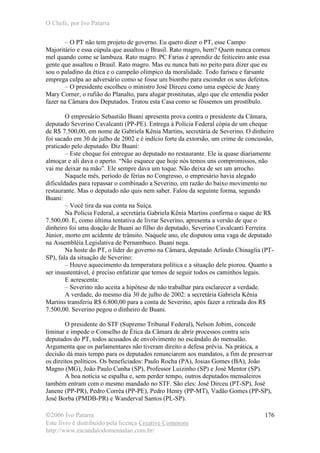 O Chefe, por Ivo Patarra
©2006 Ivo Patarra
Este livro é distribuído pela licença Creative Commons
http://www.escandalodomensalao.com.br/
176
– O PT não tem projeto de governo. Eu quero dizer o PT, esse Campo
Majoritário e essa cúpula que assaltou o Brasil. Rato magro, hem? Quem nunca comeu
mel quando come se lambuza. Rato magro. PC Farias é aprendiz de feiticeiro ante essa
gente que assaltou o Brasil. Rato magro. Mas eu nunca bati no peito para dizer que eu
sou o paladino da ética e o campeão olímpico da moralidade. Todo fariseu e farsante
emprega culpa ao adversário como se fosse um biombo para esconder os seus defeitos.
– O presidente escolheu o ministro José Dirceu como uma espécie de Jeany
Mary Corner, o rufião do Planalto, para alugar prostitutas, algo que ele entendia poder
fazer na Câmara dos Deputados. Tratou esta Casa como se fôssemos um prostíbulo.
O empresário Sebastião Buani apresenta prova contra o presidente da Câmara,
deputado Severino Cavalcanti (PP-PE). Entrega à Polícia Federal cópia de um cheque
de R$ 7.500,00, em nome de Gabriela Kênia Martins, secretária de Severino. O dinheiro
foi sacado em 30 de julho de 2002 e é indício forte da extorsão, um crime de concussão,
praticado pelo deputado. Diz Buani:
– Este cheque foi entregue ao deputado no restaurante. Ele ia quase diariamente
almoçar e ali dava o aperto. “Não esquece que hoje nós temos uns compromissos, não
vai me deixar na mão”. Ele sempre dava um toque. Não deixa de ser um arrocho.
Naquele mês, período de férias no Congresso, o empresário havia alegado
dificuldades para repassar o combinado a Severino, em razão do baixo movimento no
restaurante. Mas o deputado não quis nem saber. Falou da seguinte forma, segundo
Buani:
– Você tira da sua conta na Suíça.
Na Polícia Federal, a secretária Gabriela Kênia Martins confirma o saque de R$
7.500,00. E, como última tentativa de livrar Severino, apresenta a versão de que o
dinheiro foi uma doação de Buani ao filho do deputado, Severino Cavalcanti Ferreira
Júnior, morto em acidente de trânsito. Naquele ano, ele disputou uma vaga de deputado
na Assembléia Legislativa de Pernambuco. Buani nega.
Na hoste do PT, o líder do governo na Câmara, deputado Arlindo Chinaglia (PT-
SP), fala da situação de Severino:
– Houve aquecimento da temperatura política e a situação dele piorou. Quanto a
ser insustentável, é preciso enfatizar que temos de seguir todos os caminhos legais.
E acrescenta:
– Severino não aceita a hipótese de não trabalhar para esclarecer a verdade.
A verdade, do mesmo dia 30 de julho de 2002: a secretária Gabriela Kênia
Martins transferiu R$ 6.800,00 para a conta de Severino, após fazer a retirada dos R$
7.500,00. Severino pegou o dinheiro de Buani.
O presidente do STF (Supremo Tribunal Federal), Nelson Jobim, concede
liminar e impede o Conselho de Ética da Câmara de abrir processos contra seis
deputados do PT, todos acusados de envolvimento no escândalo do mensalão.
Argumenta que os parlamentares não tiveram direito a defesa prévia. Na prática, a
decisão dá mais tempo para os deputados renunciarem aos mandatos, a fim de preservar
os direitos políticos. Os beneficiados: Paulo Rocha (PA), Josias Gomes (BA), João
Magno (MG), João Paulo Cunha (SP), Professor Luizinho (SP) e José Mentor (SP).
A boa notícia se espalha e, sem perder tempo, outros deputados mensaleiros
também entram com o mesmo mandado no STF. São eles: José Dirceu (PT-SP), José
Janene (PP-PR), Pedro Corrêa (PP-PE), Pedro Henry (PP-MT), Vadão Gomes (PP-SP),
José Borba (PMDB-PR) e Wanderval Santos (PL-SP).
 